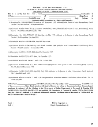 24
FORM OF CERTIFICATE TO BE PRODUCED BY
OTHER BACKWARD CLASSES APPLYING FOR APPOINTMENT
TO POSTS UNDER THE GOVERNMENT OF INDIA
This is to certify that Sri / Smt / Kum.________________________________________________Son/Daughter of
Sri/Smt.__________________________________ of _________________________________ village/Town of
__________________________District/Division in ___________________________ State belongs to
______________________________community which is recognized as a Backward Class under:
[i] Resolution No.12011/68/93-BCC[C], dated the 10th
September, 1993, published in the Gazette of India, Extraordinary, Part-I,
Section-1 No.186, dated the 13th September 1993.
[ii] Resolution No.12011/9/94- BCC [C], dated the 19th October, 1994, published in the Gazette of India, Extraordinary, Part-I,
Section-1 No.163 dated the20th October 1994.
[iii] Resolution No. 12011/7/95-BCC [C], dated the 24th May 1995, published in the Gazette of India, Extraordinary, Part-I,
Section-I No.88, dated the 25th May 1995.
[iv] Resolution No.12011 / 96 / 94 - BCC, dated 9th March 1996.
[v] Resolution No.12011/44/96- BCC[C], dated the 6th December 1996, published in the Gazette of India, Extraordinary Part-I,
Section-1 No.210, dated the 11th December 1996.
[vi] Resolution No.12011 / 13 / 97 - BCC, dated 3rd December 1997.
[vii] Resolution No.12011/99/94-BCC, dated 11th December 1997.
[viii]Resolution No.12011/68 /98-BCC, dated 27th October 1999.
[ix] Resolution No.12011/88/98-BCC, dated 6th December 1999 published in the gazette of India. Extraordinary Part-I, Section-I,
No.270, dated 6th December, 1999.
[x] Resolution No.12011/36/99-BCC, dated 4th April 2000, published in the Gazette of India. Extraordinary Part-I, Section-I,
No.71, dated 4th April, 2000.
[xi] Resolution No.12011/44/99-BCC, dated 21-9-2000, published in the Gazette of India, Extraordinary Part-I, Section-I, No.210
dated 21-9-2000.
Sri/Smt/Kum._______________________ and/or his/her family ordinarily reside[s] in the _______________ District/Division
of the________________ State. This is also to certify that he/she does not belong to the persons /sections [Creamy Layer]
mentioned in column 3 of the Schedule to the Government of India, Department of Personnel & Training OM
No.36012/22/93- Estt.[SCT], dated 8-9-1993, and modified vide Department of Personnel & training OM No. 36033/3/2004
Estt.(Res.) dated 9.3.2004 and 14.10.2008 and subsequently modified vide Department of Personnel & Training OM No.
36033/1/2013 Estt.(Res.) dated 27.05.2013.
Dated : District Magistrate or
Seal : Deputy Commissioner, etc
………….2
 