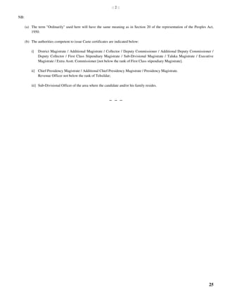 25
:: 2 ::
NB:
(a) The term "Ordinarily" used here will have the same meaning as in Section 20 of the representation of the Peoples Act,
1950.
(b) The authorities competent to issue Caste certificates are indicated below:
i] District Magistrate / Additional Magistrate / Collector / Deputy Commissioner / Additional Deputy Commissioner /
Deputy Collector / First Class Stipendiary Magistrate / Sub-Divisional Magistrate / Taluka Magistrate / Executive
Magistrate / Extra Asstt. Commissioner [not below the rank of First Class stipendiary Magistrate].
ii] Chief Presidency Magistrate / Additional Chief Presidency Magistrate / Presidency Magistrate.
Revenue Officer not below the rank of Tehsildar;
iii] Sub-Divisional Officer of the area where the candidate and/or his family resides.
-- -- --
 