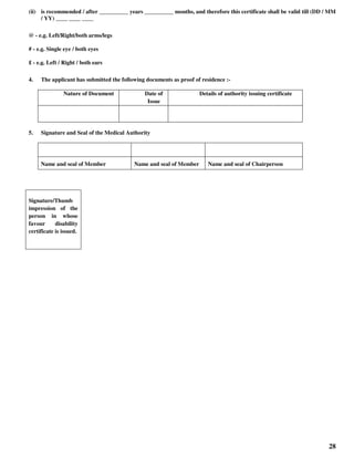 28
(ii) is recommended / after __________ years __________ months, and therefore this certificate shall be valid till (DD / MM
/ YY) ____ ____ ____
@ - e.g. Left/Right/both arms/legs
# - e.g. Single eye / both eyes
£ - e.g. Left / Right / both ears
4. The applicant has submitted the following documents as proof of residence :-
Nature of Document Date of
Issue
Details of authority issuing certificate
5. Signature and Seal of the Medical Authority
Name and seal of Member Name and seal of Member Name and seal of Chairperson
Signature/Thumb
impression of the
person in whose
favour disability
certificate is issued.
 