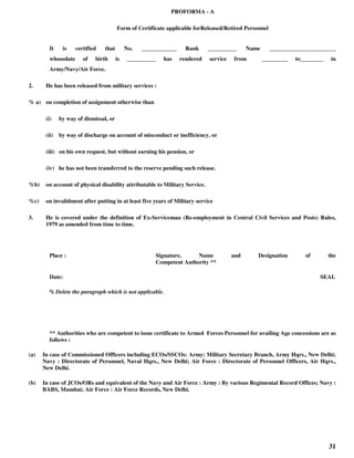 31
PROFORMA - A
Form of Certificate applicable forReleased/Retired Personnel
It is certified that No. ____________ Rank __________ Name _______________________
whosedate of birth is __________ has rendered service from _________ to________ in
Army/Navy/Air Force.
2. He has been released from military services :
% a) on completion of assignment otherwise than
(i) by way of dismissal, or
(ii) by way of discharge on account of misconduct or inefficiency, or
(iii) on his own request, but without earning his pension, or
(iv) he has not been transferred to the reserve pending such release.
%b) on account of physical disability attributable to Military Service.
%c) on invalidment after putting in at least five years of Military service
3. He is covered under the definition of Ex-Serviceman (Re-employment in Central Civil Services and Posts) Rules,
1979 as amended from time to time.
Place : Signature, Name and Designation of the
Competent Authority **
Date: SEAL
% Delete the paragraph which is not applicable.
** Authorities who are competent to issue certificate to Armed Forces Personnel for availing Age concessions are as
follows :
(a) In case of Commissioned Officers including ECOs/SSCOs: Army: Military Secretary Branch, Army Hqrs., New Delhi;
Navy : Directorate of Personnel, Naval Hqrs., New Delhi; Air Force : Directorate of Personnel Officers, Air Hqrs.,
New Delhi.
(b) In case of JCOs/ORs and equivalent of the Navy and Air Force : Army : By various Regimental Record Offices; Navy :
BABS, Mumbai; Air Force : Air Force Records, New Delhi.
 
