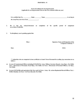 32
PROFORMA - B
Form of Certificate for Serving Personnel
(Applicable for serving personnel who are due to be released within one year)
It is certified that No. ____________ Rank __________ Name __________________________________ is serving in
the Army/Navy/Air Force from ________________.
2. He is due for release/retirement on completion of his specific period of assignment
on or before 31.08.2014.
3. No disciplinary case is pending against him
Place : Signature, Name and Designation of the
Competent Authority **
Date: SEAL
** Authorities who are competent to issue certificate to Armed Forces Personnel for availing Age concessions are as
follows :
(a) In case of Commissioned Officers including ECOs/SSCOs: Army: Military Secretary Branch, Army Hqrs., New Delhi;
Navy : Directorate of Personnel, Naval Hqrs., New Delhi; Air Force : Directorate of Personnel Officers, Air Hqrs.,
New Delhi.
(b) In case of JCOs/ORs and equivalent of the Navy and Air Force : Army : By various Regimental Record Offices; Navy :
BABS, Mumbai; Air Force : Air Force Records, New Delhi.
 