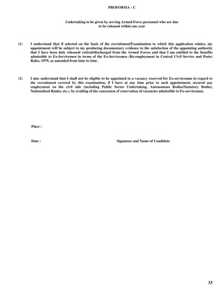 33
PROFORMA - C
Undertaking to be given by serving Armed Force personnel who are due
to be released within one year
(1) I understand that if selected on the basis of the recruitment/Examination to which this application relates, my
appointment will be subject to my producing documentary evidence to the satisfaction of the appointing authority
that I have been duly released/ retired/discharged from the Armed Forces and that I am entitled to the benefits
admissible to Ex-Servicemen in terms of the Ex-Servicemen (Re-employment in Central Civil Service and Posts)
Rules, 1979, as amended from time to time.
(2) I also understand that I shall not be eligible to be appointed to a vacancy reserved for Ex-serviceman in regard to
the recruitment covered by this examination, if I have at any time prior to such appointment, secured any
employment on the civil side (including Public Sector Undertaking, Autonomous Bodies/Statutory Bodies,
Nationalised Banks, etc.), by availing of the concession of reservation of vacancies admissible to Ex-serviceman.
Place :
Date : Signature and Name of Candidate
 