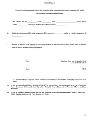 34
PROFORMA - D
Form of Certificate applicable for Serving Armed Force Personnel who have already completed their initial
assignment and are on extended assignment
It is certified that No _____________ Rank _____________ Name ____________________________ whose date of
birth is _____________ is serving in the Army/Navy/Air Force from _____________
2. He has already completed his initial assignment of five years on _____________ and is on extended assignment till
_____________
3. There is no objection to his applying for civil employment and he will be released on three months notice on selection
from the date of receipt of offer of appointment.
Place : Signature, Name and Designation of the
Competent Authority **
Date : SEAL
** Authorities who are competent to issue certificate to Armed Forces Personnel for availing Age concessions are as
follows :
(a) In case of Commissioned Officers including ECOs/SSCOs: Army: Military Secretary Branch, Army Hqrs., New Delhi;
Navy : Directorate of Personnel, Naval Hqrs., New Delhi; Air Force : Directorate of Personnel Officers, Air Hqrs.,
New Delhi.
(b) In case of JCOs/ORs and equivalent of the Navy and Air Force : Army : By various Regimental Record Offices; Navy :
BABS, Mumbai; Air Force : Air Force Records, New Delhi.
 