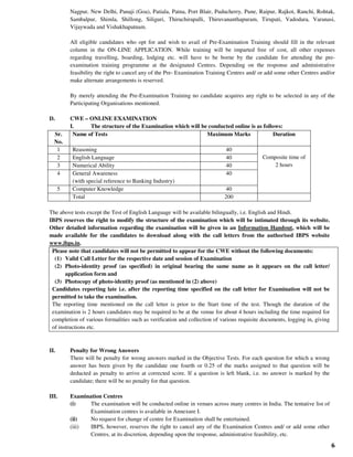 6
Nagpur, New Delhi, Panaji (Goa), Patiala, Patna, Port Blair, Puducherry, Pune, Raipur, Rajkot, Ranchi, Rohtak,
Sambalpur, Shimla, Shillong, Siliguri, Thiruchirapalli, Thiruvananthapuram, Tirupati, Vadodara, Varanasi,
Vijaywada and Vishakhapatnam.
All eligible candidates who opt for and wish to avail of Pre-Examination Training should fill in the relevant
column in the ON-LINE APPLICATION. While training will be imparted free of cost, all other expenses
regarding travelling, boarding, lodging etc. will have to be borne by the candidate for attending the pre-
examination training programme at the designated Centres. Depending on the response and administrative
feasibility the right to cancel any of the Pre- Examination Training Centres and/ or add some other Centres and/or
make alternate arrangements is reserved.
By merely attending the Pre-Examination Training no candidate acquires any right to be selected in any of the
Participating Organisations mentioned.
D. CWE – ONLINE EXAMINATION
I. The structure of the Examination which will be conducted online is as follows:
Sr.
No.
Name of Tests Maximum Marks Duration
1 Reasoning 40
Composite time of
2 hours
2 English Language 40
3 Numerical Ability 40
4 General Awareness
(with special reference to Banking Industry)
40
5 Computer Knowledge 40
Total 200
The above tests except the Test of English Language will be available bilingually, i.e. English and Hindi.
IBPS reserves the right to modify the structure of the examination which will be intimated through its website.
Other detailed information regarding the examination will be given in an Information Handout, which will be
made available for the candidates to download along with the call letters from the authorised IBPS website
www.ibps.in.
Please note that candidates will not be permitted to appear for the CWE without the following documents:
(1) Valid Call Letter for the respective date and session of Examination
(2) Photo-identity proof (as specified) in original bearing the same name as it appears on the call letter/
application form and
(3) Photocopy of photo-identity proof (as mentioned in (2) above)
Candidates reporting late i.e. after the reporting time specified on the call letter for Examination will not be
permitted to take the examination.
The reporting time mentioned on the call letter is prior to the Start time of the test. Though the duration of the
examination is 2 hours candidates may be required to be at the venue for about 4 hours including the time required for
completion of various formalities such as verification and collection of various requisite documents, logging in, giving
of instructions etc.
II. Penalty for Wrong Answers
There will be penalty for wrong answers marked in the Objective Tests. For each question for which a wrong
answer has been given by the candidate one fourth or 0.25 of the marks assigned to that question will be
deducted as penalty to arrive at corrected score. If a question is left blank, i.e. no answer is marked by the
candidate; there will be no penalty for that question.
III. Examination Centres
(i) The examination will be conducted online in venues across many centres in India. The tentative list of
Examination centres is available in Annexure I.
(ii) No request for change of centre for Examination shall be entertained.
(iii) IBPS, however, reserves the right to cancel any of the Examination Centres and/ or add some other
Centres, at its discretion, depending upon the response, administrative feasibility, etc.
 