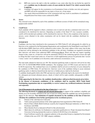 7
(iv) IBPS also reserves the right to allot the candidate to any centre other than the one he/she has opted for
and a candidate may be allocated a centre of exam outside the State/UT for which vacancies he/she
is applying.
(v) Candidate will appear for the examination at an Examination Centre at his/her own risk and expenses
and IBPS will not be responsible for any injury or losses etc. of any nature.
(vi) Any unruly behaviour/misbehaviour in the examination hall may result in cancellation of candidature/
disqualification from future exams conducted by IBPS
IV. Scores
The corrected scores obtained by each of the candidates in different sessions (if held) will be normalized using
equipercentile method.
V. Cutoff Score
Each candidate will be required to obtain a minimum score in each test and also a minimum total score to be
considered to be shortlisted for interview. Depending on number of the State/ UT wise vacancies available,
cutoffs will be decided and candidates will be shortlisted for interview. Prior to the completion of the interview
process, scores obtained in the online examination will not be shared with the candidates shortlisted for
interview.
E. INTERVIEW
Candidates who have been shortlisted in the examination for CWE Clerks-IV will subsequently be called for an
Interview to be conducted by the Participating Organisations and coordinated by the Nodal Bank in each State/ UT
with the help of IBPS. Interviews will be conducted at select centres. The centre, address of the venue, time & date
of Interview will be informed to the shortlisted candidates in the call letter. Candidates are required to download
their interview call letters from authorised IBPS websitewww.ibps.in. Please note that any request regarding
change in date, centre etc. of interview will not be entertained. However the conducting agencies reserve the right
to change the date/ venue/ time/ centre etc. of interview or hold supplementary process for particular date / session
/ venue / centre / set of candidates at its discretion, under unforeseen circumstances, if any.
The total marks allotted for Interview are 100. The minimum qualifying marks in interview will not be less than
40% (35% for SC/ST/OBC/PWD/ EXSM candidates). The weightage (ratio) of CWE (exam) and interview will
be 80:20 respectively. The combined final score of candidates shall be arrived at on the basis of scores obtained by
the candidates in CWE Clerks- IV and Interview. Interview score of the candidates failing to secure minimum
qualifying marks or otherwise barred from the interview or further process shall not be disclosed.
A candidate should qualify both in the CWE and interview and be sufficiently high in the merit to be shortlisted
for subsequent provisional allotment process, details of which will be made available subsequently on IBPS
website.
While appearing for the Interview, the candidate should produce valid prescribed documents given below.
In the absence of documents candidature of the candidates shall be cancelled. IBPS/ Nodal Bank/
Participating organisations take no responsibility to receive/ connect any certificate/remittance/ document
sent separately
List of Documents to be produced at the time of interview(as applicable)
The following documents in original and self attested photocopies in support of the candidate’s eligibility and
identity are to be invariably submitted at the time of interview failing which the candidate may not be permitted to
appear for the interview. Non submission of requisite documents by the candidate at the time of interview
will debar his candidature from further participation in the recruitment process.
(i) Printout of the valid Interview Call Letter
(ii) Valid system generated printout of the online application form registered for CWE Clerks-IV
(iii) Proof of Date of Birth (Birth Certificate issued by the Competent Municipal Authorities or SSLC/ Std. X
Certificate with DOB)
(iv) Photo Identify Proof as indicated in Point G of the advertisement
(v) Mark-sheets & certificates for Graduation or equivalent qualification etc. Proper document from Board /
University for having declared the result on or before 01.09.2014 has to be submitted.
(vi) Caste Certificate issued by the competent authority in the prescribed format as stipulated by Government
of India in the case of SC / ST / OBC category candidates.
 