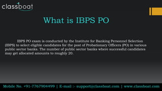 What is IBPS PO
IBPS PO exam is conducted by the Institute for Banking Personnel Selection
(IBPS) to select eligible candidates for the post of Probationary Officers (PO) in various
public sector banks. The number of public sector banks where successful candidates
may get allocated amounts to roughly 20.
Mobile No. +91-7767904499 | E-mail :- support@classboat.com | www.classboat.com
 
