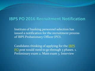Institute of banking personnel selection has
issued a notification for the recruitment process
of IBPS Probationary Officer (PO).
Candidates thinking of applying for the IBPS
PO post would need to go through 3 phases. 1.
Preliminary exam 2. Main exam 3. Interview
 