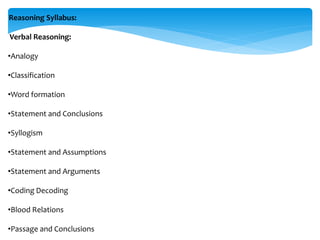 Reasoning Syllabus:
Verbal Reasoning:
•Analogy
•Classification
•Word formation
•Statement and Conclusions
•Syllogism
•Statement and Assumptions
•Statement and Arguments
•Coding Decoding
•Blood Relations
•Passage and Conclusions
 