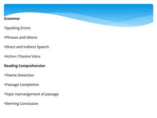 Grammar
•Spotting Errors
•Phrases and Idioms
•Direct and Indirect Speech
•Active / Passive Voice
Reading Comprehension
•Theme Detection
•Passage Completion
•Topic rearrangement of passage
•Deriving Conclusion
 