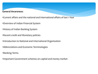 General Awareness:
•Current affairs and the national and international affairs of last 1 Year
•Overview of Indian Financial System
•History of Indian Banking System
•Recent credit and Monetary policies
•Introduction to National and International Organization
•Abbreviations and Economic Terminologies
•Banking Terms
•Important Government schemes on capital and money market
 