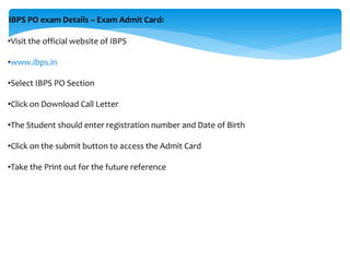 IBPS PO exam Details – Exam Admit Card:
•Visit the official website of IBPS
•www.ibps.in
•Select IBPS PO Section
•Click on Download Call Letter
•The Student should enter registration number and Date of Birth
•Click on the submit button to access the Admit Card
•Take the Print out for the future reference
 