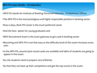 IBPS PO exam Details – Introduction:
•IBPS PO stands for Institute of Banking Personnel Selection - Probationary Officer.
•The IBPS PO is the most prestigious and highly respectable position in banking sector
•Now-a-days, Bank PO Career is the much preferred career
•And the best option for young graduates and
•IBPS Recruitment Exam is the exact gateway to get a job in banking sector
•Becoming and IBPS PO is not that easy as the difficulty level of this exam increases every
year.
•In the IBPS PO, around 3000 vacant seats are available and lakhs of students are going to
appear in the exam.
•So, the students need to prepare very brilliantly.
•So that they can beat up their competitors and get the top scores in the exam.
 