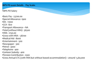 IBPS PO exam Details - Pay Scale:
•IBPS PO Salary
•Basic Pay - 23700.00
•Special Allowance- 1900
•DA - 11000
•CCA - 870
•Transport Allowance – NA
•Total (without HRA) - 36500
•HRA - 2150.00
•Gross with HRA – 38700
•Medical Aid - 8000
•Entertainment - 500
•Newspaper - 300
•Petrol - 3000
•Telephone - 400
•Canteen Subsidy - 400
•Pension Contribution - 2500
•Gross Annual CTC (with HRA but without leased accommodation) – around 5,60,000
 