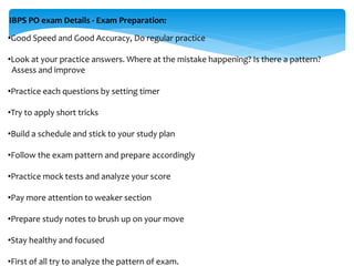IBPS PO exam Details - Exam Preparation:
•Good Speed and Good Accuracy, Do regular practice
•Look at your practice answers. Where at the mistake happening? Is there a pattern?
Assess and improve
•Practice each questions by setting timer
•Try to apply short tricks
•Build a schedule and stick to your study plan
•Follow the exam pattern and prepare accordingly
•Practice mock tests and analyze your score
•Pay more attention to weaker section
•Prepare study notes to brush up on your move
•Stay healthy and focused
•First of all try to analyze the pattern of exam.
 