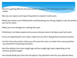 •Since it is getting difficult and exam pattern changing with each exam you have to work
harder
•But you can expect some type of questions to repeat in each exam.
•Make one section out of Mathematics and Reasoning very strong. English is easy for prelims
but not for mains.
•Make your own strategy for cracking the exam
•Preliminary is all about speed and accuracy whereas mains is all about your hard work.
•If you are appearing for your mains, make sure you don’t skip general awareness section.
• As this is the only section where you will score the most, no matter how many questions
you practiced in reasoning and quant.
•Sort the syllabus into more weight age and less weight age topics depending on the
previous question paper.
•You should divide your time into all subjects. Pay attention more for your delicate items.
 
