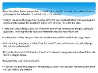 •Most important tip for preparation is practice. Everybody can solve the problems and can
get answers, but who does it in least time is the winner.
•Though you know the answers or not is a different question but before than you must be
able to go through all the questions in that limited time. This is the big task.
•There are standard books you can find online and offline for studying and practicing the
questions. Knowing what to read and what not to read is very important.
•Set timer for solving the questions and practice more of them which are tough to you.
•Make reading newspaper a habit, if not for bank PO every other exam you will attempt,
this will always be helpful.
•Remember to be dedicated and self motivated because losing patience and confidence is
the first step to failure.
•It is a primary step for any of exam.
• If you are not planning properly for the preparation of IBPS syllabus for bank exam, then
you can make a big mistake.
 