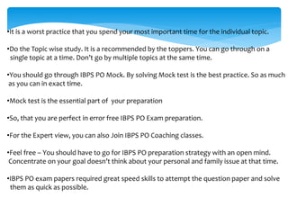 •It is a worst practice that you spend your most important time for the individual topic.
•Do the Topic wise study. It is a recommended by the toppers. You can go through on a
single topic at a time. Don’t go by multiple topics at the same time.
•You should go through IBPS PO Mock. By solving Mock test is the best practice. So as much
as you can in exact time.
•Mock test is the essential part of your preparation
•So, that you are perfect in error free IBPS PO Exam preparation.
•For the Expert view, you can also Join IBPS PO Coaching classes.
•Feel free – You should have to go for IBPS PO preparation strategy with an open mind.
Concentrate on your goal doesn’t think about your personal and family issue at that time.
•IBPS PO exam papers required great speed skills to attempt the question paper and solve
them as quick as possible.
 
