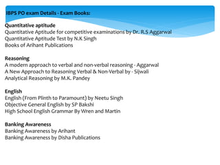 IBPS PO exam Details - Exam Books:
Quantitative aptitude
Quantitative Aptitude for competitive examinations by Dr. R.S Aggarwal
Quantitative Aptitude Test by N.K Singh
Books of Arihant Publications
Reasoning
A modern approach to verbal and non-verbal reasoning - Aggarwal
A New Approach to Reasoning Verbal & Non-Verbal by - Sijwali
Analytical Reasoning by M.K. Pandey
English
English (From Plinth to Paramount) by Neetu Singh
Objective General English by SP Bakshi
High School English Grammar By Wren and Martin
Banking Awareness
Banking Awareness by Arihant
Banking Awareness by Disha Publications
 