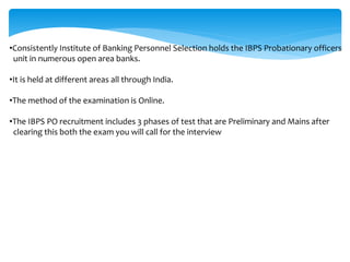 •Consistently Institute of Banking Personnel Selection holds the IBPS Probationary officers
unit in numerous open area banks.
•It is held at different areas all through India.
•The method of the examination is Online.
•The IBPS PO recruitment includes 3 phases of test that are Preliminary and Mains after
clearing this both the exam you will call for the interview
 