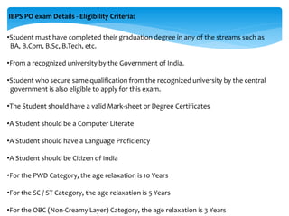 IBPS PO exam Details - Eligibility Criteria:
•Student must have completed their graduation degree in any of the streams such as
BA, B.Com, B.Sc, B.Tech, etc.
•From a recognized university by the Government of India.
•Student who secure same qualification from the recognized university by the central
government is also eligible to apply for this exam.
•The Student should have a valid Mark-sheet or Degree Certificates
•A Student should be a Computer Literate
•A Student should have a Language Proficiency
•A Student should be Citizen of India
•For the PWD Category, the age relaxation is 10 Years
•For the SC / ST Category, the age relaxation is 5 Years
•For the OBC (Non-Creamy Layer) Category, the age relaxation is 3 Years
 