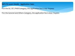 IBPS PO exam Details - Application Fees:
•For the SC / ST / PWD Category, the application fee is 100/- Rupees
•For the General and Others Category, the application fee is 600/- Rupees
 