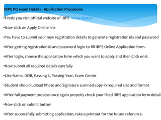 IBPS PO exam Details - Application Procedure:
•Firstly you visit official website of IBPS www.ibps.in
•Now click on Apply Online link
•You have to submit your new registration details to generate registration ids and password
•After getting registration id and password login to fill IBPS Online Application form.
•After login, choose the application form which you want to apply and then Click on it.
•Now submit all required details carefully
•Like Name, DOB, Passing %, Passing Year, Exam Center
•Student should upload Photo and Signature scanned copy in required size and format
•After full payment process once again properly check your filled IBPS application form detail
•Now click on submit button
•After successfully submitting application, take a printout for the future reference.
 