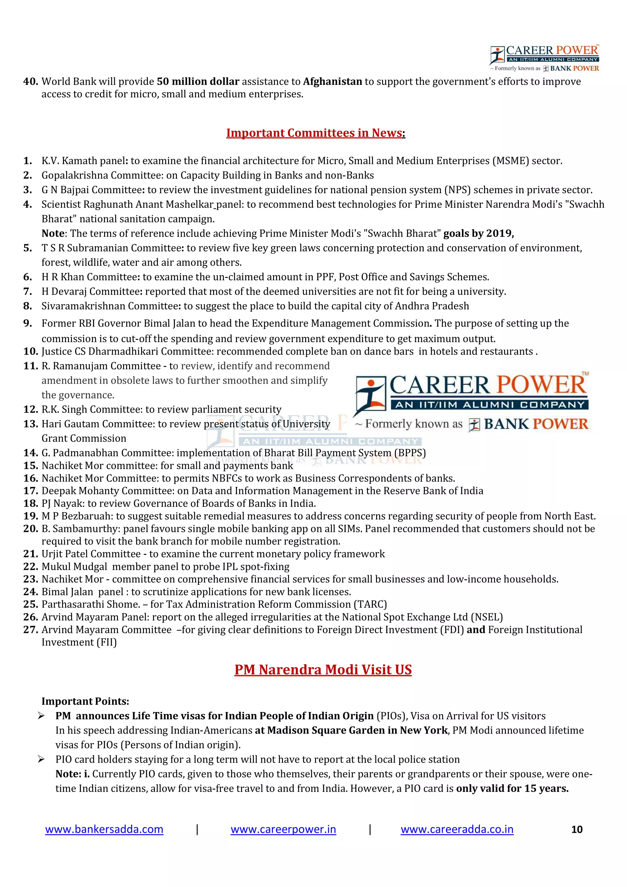 www.bankersadda.com | www.careerpower.in | www.careeradda.co.in 10
40. World Bank will provide 50 million dollar assistance to Afghanistan to support the government's efforts to improve
access to credit for micro, small and medium enterprises.
Important Committees in News:
1. K.V. Kamath panel: to examine the financial architecture for Micro, Small and Medium Enterprises (MSME) sector.
2. Gopalakrishna Committee: on Capacity Building in Banks and non-Banks
3. G N Bajpai Committee: to review the investment guidelines for national pension system (NPS) schemes in private sector.
4. Scientist Raghunath Anant Mashelkar panel: to recommend best technologies for Prime Minister Narendra Modi's "Swachh
Bharat" national sanitation campaign.
Note: The terms of reference include achieving Prime Minister Modi's "Swachh Bharat" goals by 2019,
5. T S R Subramanian Committee: to review five key green laws concerning protection and conservation of environment,
forest, wildlife, water and air among others.
6. H R Khan Committee: to examine the un-claimed amount in PPF, Post Office and Savings Schemes.
7. H Devaraj Committee: reported that most of the deemed universities are not fit for being a university.
8. Sivaramakrishnan Committee: to suggest the place to build the capital city of Andhra Pradesh
9. Former RBI Governor Bimal Jalan to head the Expenditure Management Commission. The purpose of setting up the
commission is to cut-off the spending and review government expenditure to get maximum output.
10. Justice CS Dharmadhikari Committee: recommended complete ban on dance bars in hotels and restaurants .
11. R. Ramanujam Committee - to review, identify and recommend
amendment in obsolete laws to further smoothen and simplify
the governance.
12. R.K. Singh Committee: to review parliament security
13. Hari Gautam Committee: to review present status of University
Grant Commission
14. G. Padmanabhan Committee: implementation of Bharat Bill Payment System (BPPS)
15. Nachiket Mor committee: for small and payments bank
16. Nachiket Mor Committee: to permits NBFCs to work as Business Correspondents of banks.
17. Deepak Mohanty Committee: on Data and Information Management in the Reserve Bank of India
18. PJ Nayak: to review Governance of Boards of Banks in India.
19. M P Bezbaruah: to suggest suitable remedial measures to address concerns regarding security of people from North East.
20. B. Sambamurthy: panel favours single mobile banking app on all SIMs. Panel recommended that customers should not be
required to visit the bank branch for mobile number registration.
21. Urjit Patel Committee - to examine the current monetary policy framework
22. Mukul Mudgal member panel to probe IPL spot-fixing
23. Nachiket Mor - committee on comprehensive financial services for small businesses and low-income households.
24. Bimal Jalan panel : to scrutinize applications for new bank licenses.
25. Parthasarathi Shome. – for Tax Administration Reform Commission (TARC)
26. Arvind Mayaram Panel: report on the alleged irregularities at the National Spot Exchange Ltd (NSEL)
27. Arvind Mayaram Committee –for giving clear definitions to Foreign Direct Investment (FDI) and Foreign Institutional
Investment (FII)
PM Narendra Modi Visit US
Important Points:
PM announces Life Time visas for Indian People of Indian Origin (PIOs), Visa on Arrival for US visitors
In his speech addressing Indian-Americans at Madison Square Garden in New York, PM Modi announced lifetime
visas for PIOs (Persons of Indian origin).
PIO card holders staying for a long term will not have to report at the local police station
Note: i. Currently PIO cards, given to those who themselves, their parents or grandparents or their spouse, were one-
time Indian citizens, allow for visa-free travel to and from India. However, a PIO card is only valid for 15 years.
 