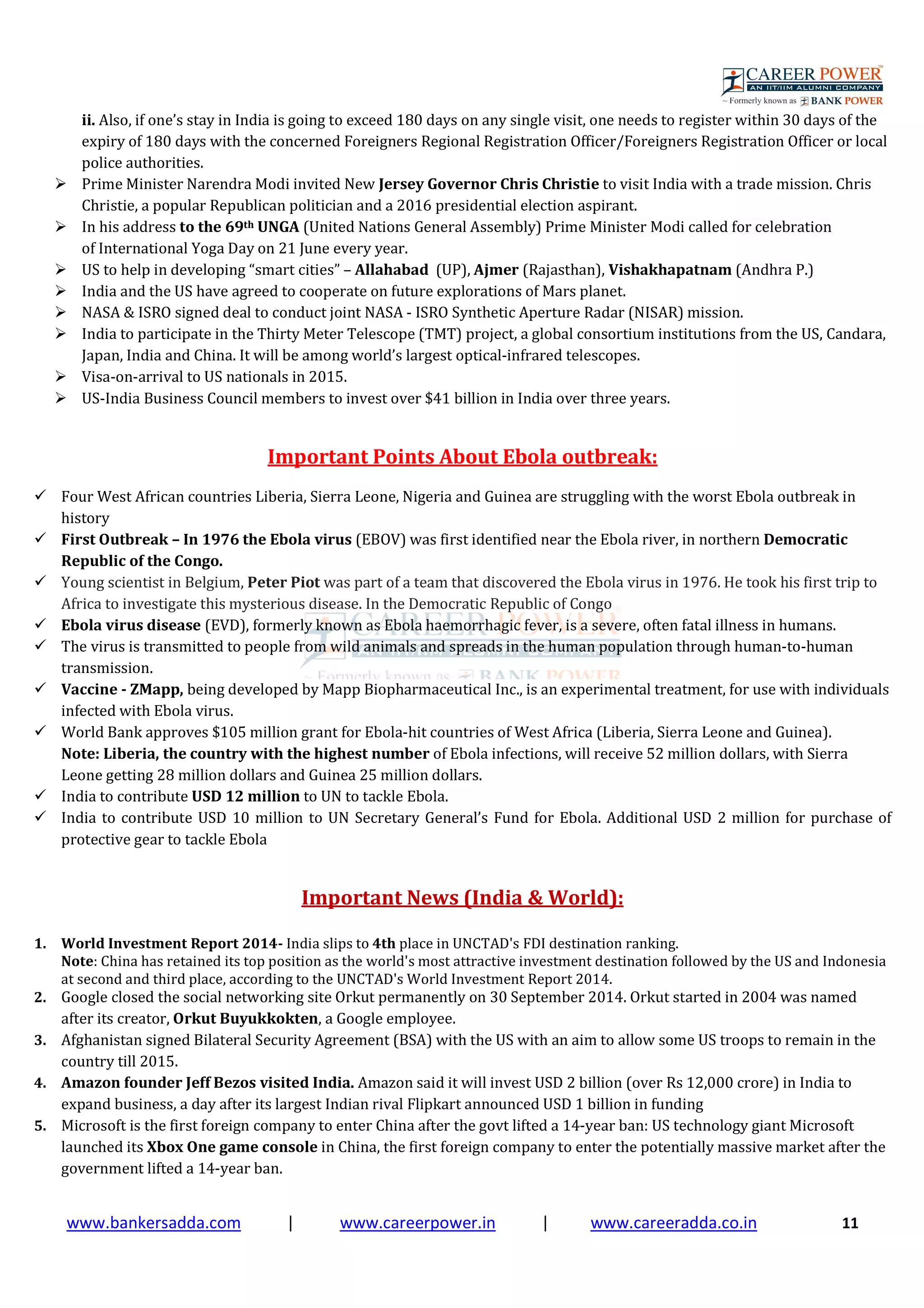 www.bankersadda.com | www.careerpower.in | www.careeradda.co.in 11
ii. Also, if one’s stay in India is going to exceed 180 days on any single visit, one needs to register within 30 days of the
expiry of 180 days with the concerned Foreigners Regional Registration Officer/Foreigners Registration Officer or local
police authorities.
Prime Minister Narendra Modi invited New Jersey Governor Chris Christie to visit India with a trade mission. Chris
Christie, a popular Republican politician and a 2016 presidential election aspirant.
In his address to the 69th UNGA (United Nations General Assembly) Prime Minister Modi called for celebration
of International Yoga Day on 21 June every year.
US to help in developing “smart cities” – Allahabad (UP), Ajmer (Rajasthan), Vishakhapatnam (Andhra P.)
India and the US have agreed to cooperate on future explorations of Mars planet.
NASA & ISRO signed deal to conduct joint NASA - ISRO Synthetic Aperture Radar (NISAR) mission.
India to participate in the Thirty Meter Telescope (TMT) project, a global consortium institutions from the US, Candara,
Japan, India and China. It will be among world’s largest optical-infrared telescopes.
Visa-on-arrival to US nationals in 2015.
US-India Business Council members to invest over $41 billion in India over three years.
Important Points About Ebola outbreak:
Four West African countries Liberia, Sierra Leone, Nigeria and Guinea are struggling with the worst Ebola outbreak in
history
First Outbreak – In 1976 the Ebola virus (EBOV) was first identified near the Ebola river, in northern Democratic
Republic of the Congo.
Young scientist in Belgium, Peter Piot was part of a team that discovered the Ebola virus in 1976. He took his first trip to
Africa to investigate this mysterious disease. In the Democratic Republic of Congo
Ebola virus disease (EVD), formerly known as Ebola haemorrhagic fever, is a severe, often fatal illness in humans.
The virus is transmitted to people from wild animals and spreads in the human population through human-to-human
transmission.
Vaccine - ZMapp, being developed by Mapp Biopharmaceutical Inc., is an experimental treatment, for use with individuals
infected with Ebola virus.
World Bank approves $105 million grant for Ebola-hit countries of West Africa (Liberia, Sierra Leone and Guinea).
Note: Liberia, the country with the highest number of Ebola infections, will receive 52 million dollars, with Sierra
Leone getting 28 million dollars and Guinea 25 million dollars.
India to contribute USD 12 million to UN to tackle Ebola.
India to contribute USD 10 million to UN Secretary General’s Fund for Ebola. Additional USD 2 million for purchase of
protective gear to tackle Ebola
Important News (India & World):
1. World Investment Report 2014- India slips to 4th place in UNCTAD's FDI destination ranking.
Note: China has retained its top position as the world's most attractive investment destination followed by the US and Indonesia
at second and third place, according to the UNCTAD's World Investment Report 2014.
2. Google closed the social networking site Orkut permanently on 30 September 2014. Orkut started in 2004 was named
after its creator, Orkut Buyukkokten, a Google employee.
3. Afghanistan signed Bilateral Security Agreement (BSA) with the US with an aim to allow some US troops to remain in the
country till 2015.
4. Amazon founder Jeff Bezos visited India. Amazon said it will invest USD 2 billion (over Rs 12,000 crore) in India to
expand business, a day after its largest Indian rival Flipkart announced USD 1 billion in funding
5. Microsoft is the first foreign company to enter China after the govt lifted a 14-year ban: US technology giant Microsoft
launched its Xbox One game console in China, the first foreign company to enter the potentially massive market after the
government lifted a 14-year ban.
 