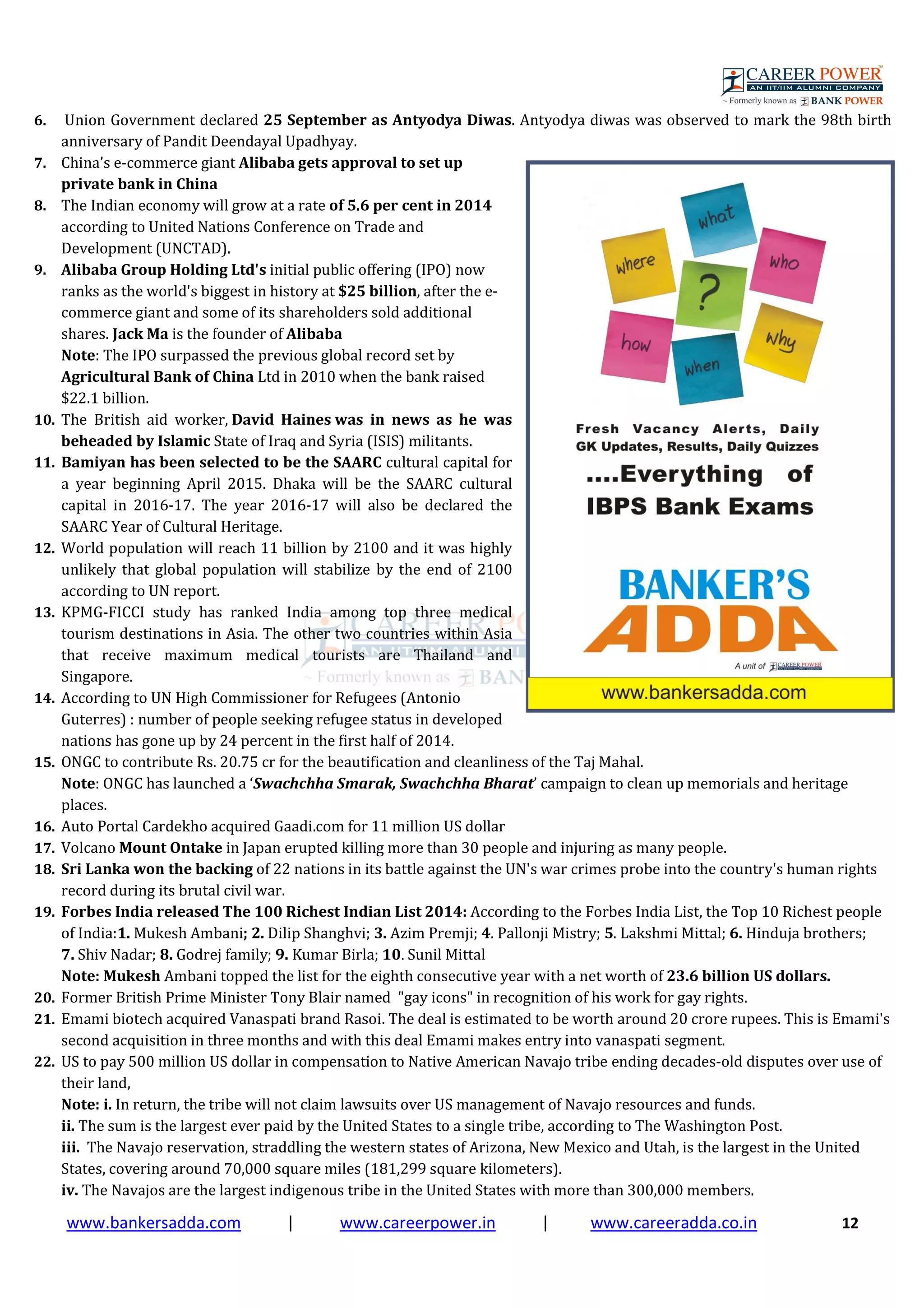 www.bankersadda.com | www.careerpower.in | www.careeradda.co.in 12
6. Union Government declared 25 September as Antyodya Diwas. Antyodya diwas was observed to mark the 98th birth
anniversary of Pandit Deendayal Upadhyay.
7. China’s e-commerce giant Alibaba gets approval to set up
private bank in China
8. The Indian economy will grow at a rate of 5.6 per cent in 2014
according to United Nations Conference on Trade and
Development (UNCTAD).
9. Alibaba Group Holding Ltd's initial public offering (IPO) now
ranks as the world's biggest in history at $25 billion, after the e-
commerce giant and some of its shareholders sold additional
shares. Jack Ma is the founder of Alibaba
Note: The IPO surpassed the previous global record set by
Agricultural Bank of China Ltd in 2010 when the bank raised
$22.1 billion.
10. The British aid worker, David Haines was in news as he was
beheaded by Islamic State of Iraq and Syria (ISIS) militants.
11. Bamiyan has been selected to be the SAARC cultural capital for
a year beginning April 2015. Dhaka will be the SAARC cultural
capital in 2016-17. The year 2016-17 will also be declared the
SAARC Year of Cultural Heritage.
12. World population will reach 11 billion by 2100 and it was highly
unlikely that global population will stabilize by the end of 2100
according to UN report.
13. KPMG-FICCI study has ranked India among top three medical
tourism destinations in Asia. The other two countries within Asia
that receive maximum medical tourists are Thailand and
Singapore.
14. According to UN High Commissioner for Refugees (Antonio
Guterres) : number of people seeking refugee status in developed
nations has gone up by 24 percent in the first half of 2014.
15. ONGC to contribute Rs. 20.75 cr for the beautification and cleanliness of the Taj Mahal.
Note: ONGC has launched a ‘Swachchha Smarak, Swachchha Bharat’ campaign to clean up memorials and heritage
places.
16. Auto Portal Cardekho acquired Gaadi.com for 11 million US dollar
17. Volcano Mount Ontake in Japan erupted killing more than 30 people and injuring as many people.
18. Sri Lanka won the backing of 22 nations in its battle against the UN's war crimes probe into the country's human rights
record during its brutal civil war.
19. Forbes India released The 100 Richest Indian List 2014: According to the Forbes India List, the Top 10 Richest people
of India:1. Mukesh Ambani; 2. Dilip Shanghvi; 3. Azim Premji; 4. Pallonji Mistry; 5. Lakshmi Mittal; 6. Hinduja brothers;
7. Shiv Nadar; 8. Godrej family; 9. Kumar Birla; 10. Sunil Mittal
Note: Mukesh Ambani topped the list for the eighth consecutive year with a net worth of 23.6 billion US dollars.
20. Former British Prime Minister Tony Blair named "gay icons" in recognition of his work for gay rights.
21. Emami biotech acquired Vanaspati brand Rasoi. The deal is estimated to be worth around 20 crore rupees. This is Emami's
second acquisition in three months and with this deal Emami makes entry into vanaspati segment.
22. US to pay 500 million US dollar in compensation to Native American Navajo tribe ending decades-old disputes over use of
their land,
Note: i. In return, the tribe will not claim lawsuits over US management of Navajo resources and funds.
ii. The sum is the largest ever paid by the United States to a single tribe, according to The Washington Post.
iii. The Navajo reservation, straddling the western states of Arizona, New Mexico and Utah, is the largest in the United
States, covering around 70,000 square miles (181,299 square kilometers).
iv. The Navajos are the largest indigenous tribe in the United States with more than 300,000 members.
 