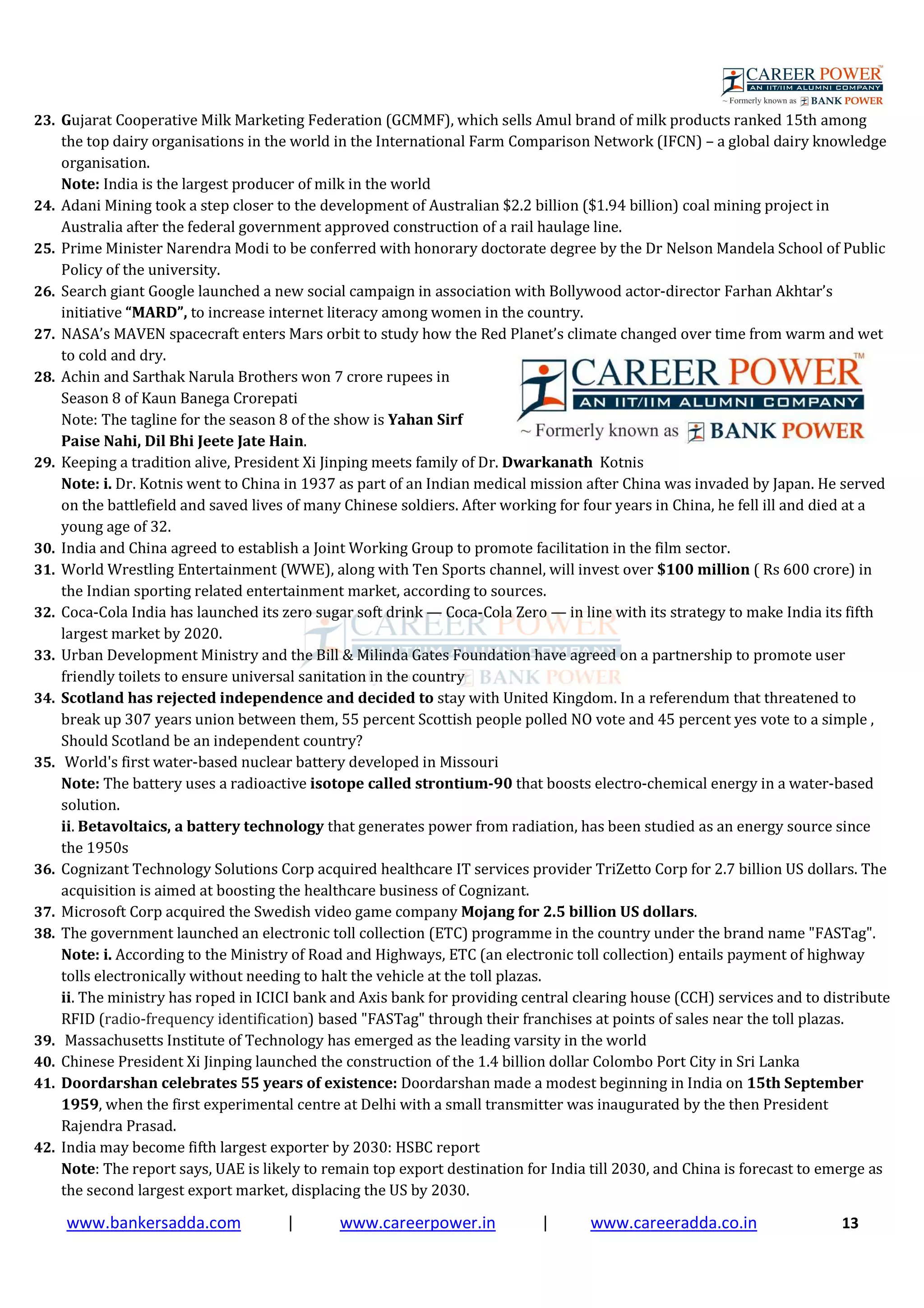 www.bankersadda.com | www.careerpower.in | www.careeradda.co.in 13
23. Gujarat Cooperative Milk Marketing Federation (GCMMF), which sells Amul brand of milk products ranked 15th among
the top dairy organisations in the world in the International Farm Comparison Network (IFCN) – a global dairy knowledge
organisation.
Note: India is the largest producer of milk in the world
24. Adani Mining took a step closer to the development of Australian $2.2 billion ($1.94 billion) coal mining project in
Australia after the federal government approved construction of a rail haulage line.
25. Prime Minister Narendra Modi to be conferred with honorary doctorate degree by the Dr Nelson Mandela School of Public
Policy of the university.
26. Search giant Google launched a new social campaign in association with Bollywood actor-director Farhan Akhtar’s
initiative “MARD”, to increase internet literacy among women in the country.
27. NASA’s MAVEN spacecraft enters Mars orbit to study how the Red Planet’s climate changed over time from warm and wet
to cold and dry.
28. Achin and Sarthak Narula Brothers won 7 crore rupees in
Season 8 of Kaun Banega Crorepati
Note: The tagline for the season 8 of the show is Yahan Sirf
Paise Nahi, Dil Bhi Jeete Jate Hain.
29. Keeping a tradition alive, President Xi Jinping meets family of Dr. Dwarkanath Kotnis
Note: i. Dr. Kotnis went to China in 1937 as part of an Indian medical mission after China was invaded by Japan. He served
on the battlefield and saved lives of many Chinese soldiers. After working for four years in China, he fell ill and died at a
young age of 32.
30. India and China agreed to establish a Joint Working Group to promote facilitation in the film sector.
31. World Wrestling Entertainment (WWE), along with Ten Sports channel, will invest over $100 million ( Rs 600 crore) in
the Indian sporting related entertainment market, according to sources.
32. Coca-Cola India has launched its zero sugar soft drink — Coca-Cola Zero — in line with its strategy to make India its fifth
largest market by 2020.
33. Urban Development Ministry and the Bill & Milinda Gates Foundation have agreed on a partnership to promote user
friendly toilets to ensure universal sanitation in the country
34. Scotland has rejected independence and decided to stay with United Kingdom. In a referendum that threatened to
break up 307 years union between them, 55 percent Scottish people polled NO vote and 45 percent yes vote to a simple ,
Should Scotland be an independent country?
35. World's first water-based nuclear battery developed in Missouri
Note: The battery uses a radioactive isotope called strontium-90 that boosts electro-chemical energy in a water-based
solution.
ii. Betavoltaics, a battery technology that generates power from radiation, has been studied as an energy source since
the 1950s
36. Cognizant Technology Solutions Corp acquired healthcare IT services provider TriZetto Corp for 2.7 billion US dollars. The
acquisition is aimed at boosting the healthcare business of Cognizant.
37. Microsoft Corp acquired the Swedish video game company Mojang for 2.5 billion US dollars.
38. The government launched an electronic toll collection (ETC) programme in the country under the brand name "FASTag".
Note: i. According to the Ministry of Road and Highways, ETC (an electronic toll collection) entails payment of highway
tolls electronically without needing to halt the vehicle at the toll plazas.
ii. The ministry has roped in ICICI bank and Axis bank for providing central clearing house (CCH) services and to distribute
RFID (radio-frequency identification) based "FASTag" through their franchises at points of sales near the toll plazas.
39. Massachusetts Institute of Technology has emerged as the leading varsity in the world
40. Chinese President Xi Jinping launched the construction of the 1.4 billion dollar Colombo Port City in Sri Lanka
41. Doordarshan celebrates 55 years of existence: Doordarshan made a modest beginning in India on 15th September
1959, when the first experimental centre at Delhi with a small transmitter was inaugurated by the then President
Rajendra Prasad.
42. India may become fifth largest exporter by 2030: HSBC report
Note: The report says, UAE is likely to remain top export destination for India till 2030, and China is forecast to emerge as
the second largest export market, displacing the US by 2030.
 