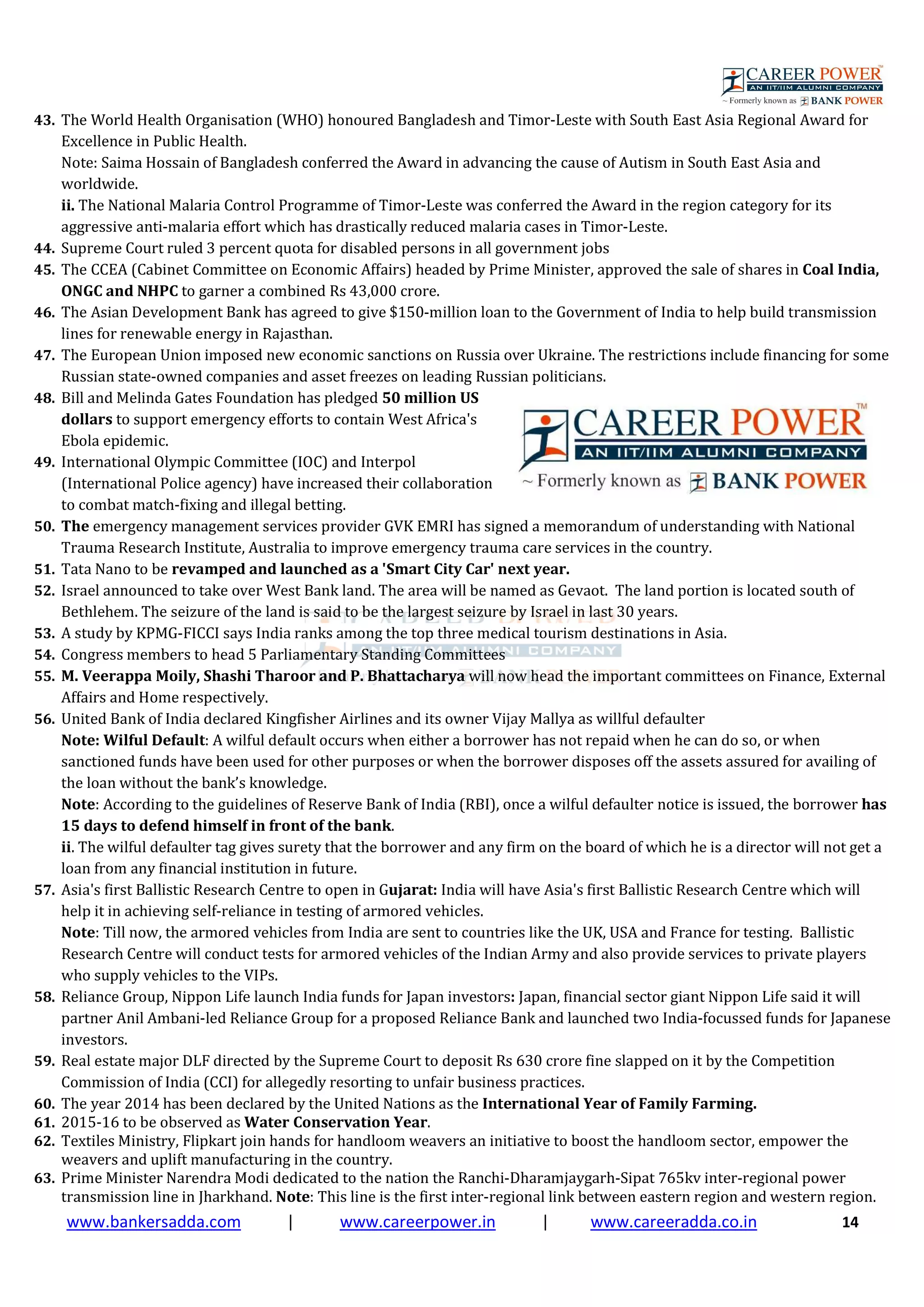www.bankersadda.com | www.careerpower.in | www.careeradda.co.in 14
43. The World Health Organisation (WHO) honoured Bangladesh and Timor-Leste with South East Asia Regional Award for
Excellence in Public Health.
Note: Saima Hossain of Bangladesh conferred the Award in advancing the cause of Autism in South East Asia and
worldwide.
ii. The National Malaria Control Programme of Timor-Leste was conferred the Award in the region category for its
aggressive anti-malaria effort which has drastically reduced malaria cases in Timor-Leste.
44. Supreme Court ruled 3 percent quota for disabled persons in all government jobs
45. The CCEA (Cabinet Committee on Economic Affairs) headed by Prime Minister, approved the sale of shares in Coal India,
ONGC and NHPC to garner a combined Rs 43,000 crore.
46. The Asian Development Bank has agreed to give $150-million loan to the Government of India to help build transmission
lines for renewable energy in Rajasthan.
47. The European Union imposed new economic sanctions on Russia over Ukraine. The restrictions include financing for some
Russian state-owned companies and asset freezes on leading Russian politicians.
48. Bill and Melinda Gates Foundation has pledged 50 million US
dollars to support emergency efforts to contain West Africa's
Ebola epidemic.
49. International Olympic Committee (IOC) and Interpol
(International Police agency) have increased their collaboration
to combat match-fixing and illegal betting.
50. The emergency management services provider GVK EMRI has signed a memorandum of understanding with National
Trauma Research Institute, Australia to improve emergency trauma care services in the country.
51. Tata Nano to be revamped and launched as a 'Smart City Car' next year.
52. Israel announced to take over West Bank land. The area will be named as Gevaot. The land portion is located south of
Bethlehem. The seizure of the land is said to be the largest seizure by Israel in last 30 years.
53. A study by KPMG-FICCI says India ranks among the top three medical tourism destinations in Asia.
54. Congress members to head 5 Parliamentary Standing Committees
55. M. Veerappa Moily, Shashi Tharoor and P. Bhattacharya will now head the important committees on Finance, External
Affairs and Home respectively.
56. United Bank of India declared Kingfisher Airlines and its owner Vijay Mallya as willful defaulter
Note: Wilful Default: A wilful default occurs when either a borrower has not repaid when he can do so, or when
sanctioned funds have been used for other purposes or when the borrower disposes off the assets assured for availing of
the loan without the bank’s knowledge.
Note: According to the guidelines of Reserve Bank of India (RBI), once a wilful defaulter notice is issued, the borrower has
15 days to defend himself in front of the bank.
ii. The wilful defaulter tag gives surety that the borrower and any firm on the board of which he is a director will not get a
loan from any financial institution in future.
57. Asia's first Ballistic Research Centre to open in Gujarat: India will have Asia's first Ballistic Research Centre which will
help it in achieving self-reliance in testing of armored vehicles.
Note: Till now, the armored vehicles from India are sent to countries like the UK, USA and France for testing. Ballistic
Research Centre will conduct tests for armored vehicles of the Indian Army and also provide services to private players
who supply vehicles to the VIPs.
58. Reliance Group, Nippon Life launch India funds for Japan investors: Japan, financial sector giant Nippon Life said it will
partner Anil Ambani-led Reliance Group for a proposed Reliance Bank and launched two India-focussed funds for Japanese
investors.
59. Real estate major DLF directed by the Supreme Court to deposit Rs 630 crore fine slapped on it by the Competition
Commission of India (CCI) for allegedly resorting to unfair business practices.
60. The year 2014 has been declared by the United Nations as the International Year of Family Farming.
61. 2015-16 to be observed as Water Conservation Year.
62. Textiles Ministry, Flipkart join hands for handloom weavers an initiative to boost the handloom sector, empower the
weavers and uplift manufacturing in the country.
63. Prime Minister Narendra Modi dedicated to the nation the Ranchi-Dharamjaygarh-Sipat 765kv inter-regional power
transmission line in Jharkhand. Note: This line is the first inter-regional link between eastern region and western region.
 