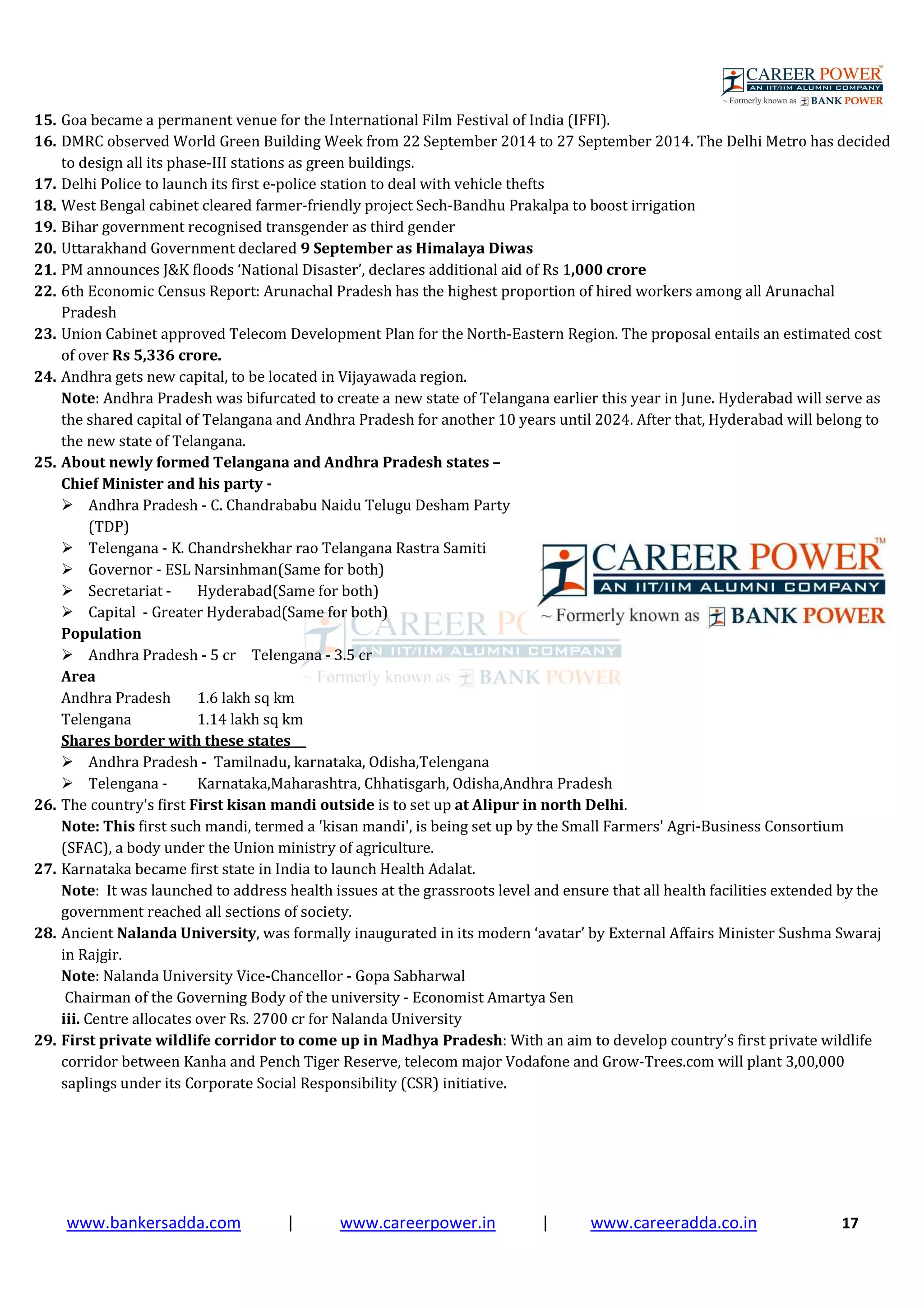 www.bankersadda.com | www.careerpower.in | www.careeradda.co.in 17
15. Goa became a permanent venue for the International Film Festival of India (IFFI).
16. DMRC observed World Green Building Week from 22 September 2014 to 27 September 2014. The Delhi Metro has decided
to design all its phase-III stations as green buildings.
17. Delhi Police to launch its first e-police station to deal with vehicle thefts
18. West Bengal cabinet cleared farmer-friendly project Sech-Bandhu Prakalpa to boost irrigation
19. Bihar government recognised transgender as third gender
20. Uttarakhand Government declared 9 September as Himalaya Diwas
21. PM announces J&K floods ‘National Disaster’, declares additional aid of Rs 1,000 crore
22. 6th Economic Census Report: Arunachal Pradesh has the highest proportion of hired workers among all Arunachal
Pradesh
23. Union Cabinet approved Telecom Development Plan for the North-Eastern Region. The proposal entails an estimated cost
of over Rs 5,336 crore.
24. Andhra gets new capital, to be located in Vijayawada region.
Note: Andhra Pradesh was bifurcated to create a new state of Telangana earlier this year in June. Hyderabad will serve as
the shared capital of Telangana and Andhra Pradesh for another 10 years until 2024. After that, Hyderabad will belong to
the new state of Telangana.
25. About newly formed Telangana and Andhra Pradesh states –
Chief Minister and his party -
Andhra Pradesh - C. Chandrababu Naidu Telugu Desham Party
(TDP)
Telengana - K. Chandrshekhar rao Telangana Rastra Samiti
Governor - ESL Narsinhman(Same for both)
Secretariat - Hyderabad(Same for both)
Capital - Greater Hyderabad(Same for both)
Population
Andhra Pradesh - 5 cr Telengana - 3.5 cr
Area
Andhra Pradesh 1.6 lakh sq km
Telengana 1.14 lakh sq km
Shares border with these states
Andhra Pradesh - Tamilnadu, karnataka, Odisha,Telengana
Telengana - Karnataka,Maharashtra, Chhatisgarh, Odisha,Andhra Pradesh
26. The country's first First kisan mandi outside is to set up at Alipur in north Delhi.
Note: This first such mandi, termed a 'kisan mandi', is being set up by the Small Farmers' Agri-Business Consortium
(SFAC), a body under the Union ministry of agriculture.
27. Karnataka became first state in India to launch Health Adalat.
Note: It was launched to address health issues at the grassroots level and ensure that all health facilities extended by the
government reached all sections of society.
28. Ancient Nalanda University, was formally inaugurated in its modern ‘avatar’ by External Affairs Minister Sushma Swaraj
in Rajgir.
Note: Nalanda University Vice-Chancellor - Gopa Sabharwal
Chairman of the Governing Body of the university - Economist Amartya Sen
iii. Centre allocates over Rs. 2700 cr for Nalanda University
29. First private wildlife corridor to come up in Madhya Pradesh: With an aim to develop country’s first private wildlife
corridor between Kanha and Pench Tiger Reserve, telecom major Vodafone and Grow-Trees.com will plant 3,00,000
saplings under its Corporate Social Responsibility (CSR) initiative.
 