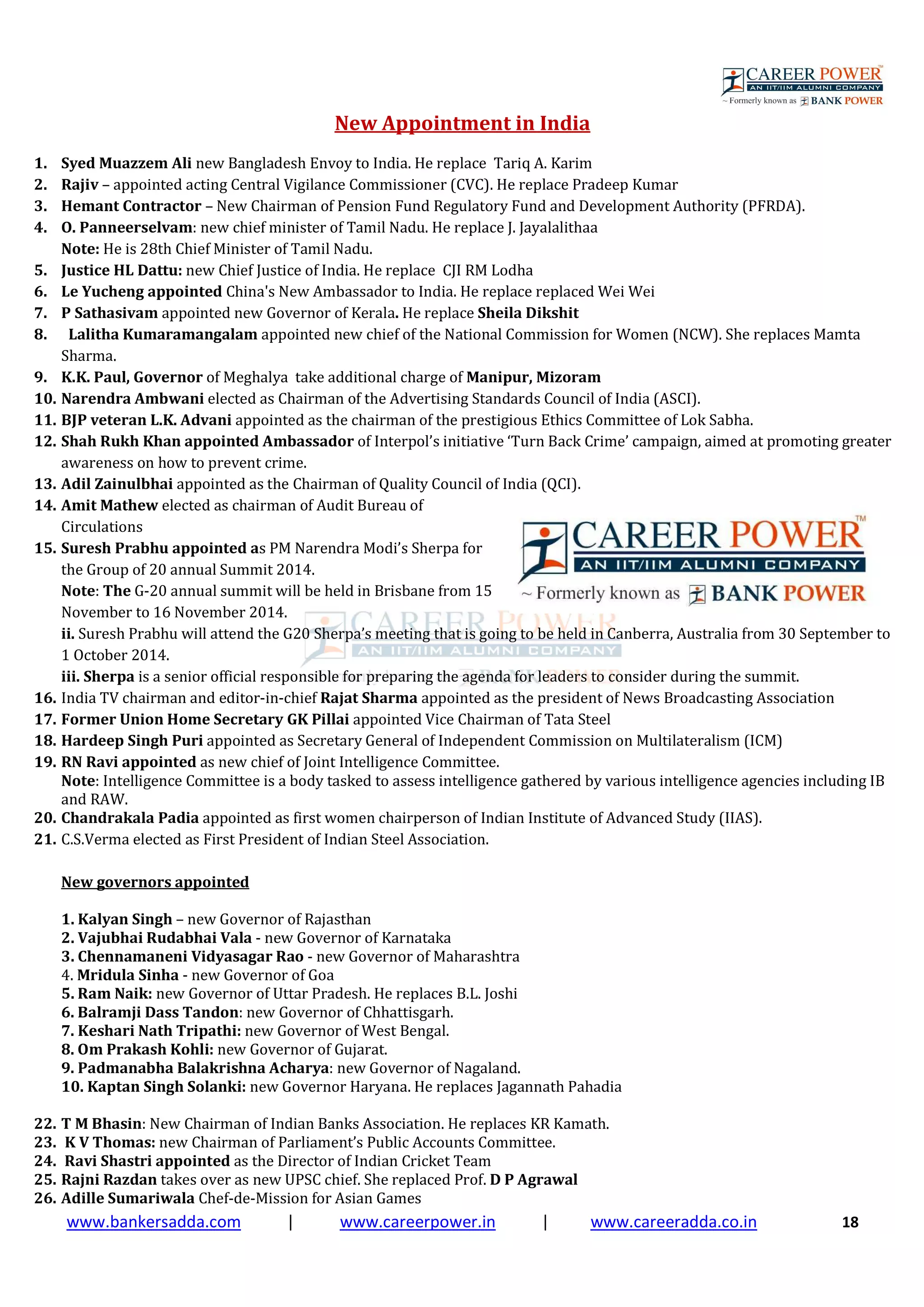www.bankersadda.com | www.careerpower.in | www.careeradda.co.in 18
New Appointment in India
1. Syed Muazzem Ali new Bangladesh Envoy to India. He replace Tariq A. Karim
2. Rajiv – appointed acting Central Vigilance Commissioner (CVC). He replace Pradeep Kumar
3. Hemant Contractor – New Chairman of Pension Fund Regulatory Fund and Development Authority (PFRDA).
4. O. Panneerselvam: new chief minister of Tamil Nadu. He replace J. Jayalalithaa
Note: He is 28th Chief Minister of Tamil Nadu.
5. Justice HL Dattu: new Chief Justice of India. He replace CJI RM Lodha
6. Le Yucheng appointed China's New Ambassador to India. He replace replaced Wei Wei
7. P Sathasivam appointed new Governor of Kerala. He replace Sheila Dikshit
8. Lalitha Kumaramangalam appointed new chief of the National Commission for Women (NCW). She replaces Mamta
Sharma.
9. K.K. Paul, Governor of Meghalya take additional charge of Manipur, Mizoram
10. Narendra Ambwani elected as Chairman of the Advertising Standards Council of India (ASCI).
11. BJP veteran L.K. Advani appointed as the chairman of the prestigious Ethics Committee of Lok Sabha.
12. Shah Rukh Khan appointed Ambassador of Interpol’s initiative ‘Turn Back Crime’ campaign, aimed at promoting greater
awareness on how to prevent crime.
13. Adil Zainulbhai appointed as the Chairman of Quality Council of India (QCI).
14. Amit Mathew elected as chairman of Audit Bureau of
Circulations
15. Suresh Prabhu appointed as PM Narendra Modi’s Sherpa for
the Group of 20 annual Summit 2014.
Note: The G-20 annual summit will be held in Brisbane from 15
November to 16 November 2014.
ii. Suresh Prabhu will attend the G20 Sherpa’s meeting that is going to be held in Canberra, Australia from 30 September to
1 October 2014.
iii. Sherpa is a senior official responsible for preparing the agenda for leaders to consider during the summit.
16. India TV chairman and editor-in-chief Rajat Sharma appointed as the president of News Broadcasting Association
17. Former Union Home Secretary GK Pillai appointed Vice Chairman of Tata Steel
18. Hardeep Singh Puri appointed as Secretary General of Independent Commission on Multilateralism (ICM)
19. RN Ravi appointed as new chief of Joint Intelligence Committee.
Note: Intelligence Committee is a body tasked to assess intelligence gathered by various intelligence agencies including IB
and RAW.
20. Chandrakala Padia appointed as first women chairperson of Indian Institute of Advanced Study (IIAS).
21. C.S.Verma elected as First President of Indian Steel Association.
New governors appointed
1. Kalyan Singh – new Governor of Rajasthan
2. Vajubhai Rudabhai Vala - new Governor of Karnataka
3. Chennamaneni Vidyasagar Rao - new Governor of Maharashtra
4. Mridula Sinha - new Governor of Goa
5. Ram Naik: new Governor of Uttar Pradesh. He replaces B.L. Joshi
6. Balramji Dass Tandon: new Governor of Chhattisgarh.
7. Keshari Nath Tripathi: new Governor of West Bengal.
8. Om Prakash Kohli: new Governor of Gujarat.
9. Padmanabha Balakrishna Acharya: new Governor of Nagaland.
10. Kaptan Singh Solanki: new Governor Haryana. He replaces Jagannath Pahadia
22. T M Bhasin: New Chairman of Indian Banks Association. He replaces KR Kamath.
23. K V Thomas: new Chairman of Parliament’s Public Accounts Committee.
24. Ravi Shastri appointed as the Director of Indian Cricket Team
25. Rajni Razdan takes over as new UPSC chief. She replaced Prof. D P Agrawal
26. Adille Sumariwala Chef-de-Mission for Asian Games
 