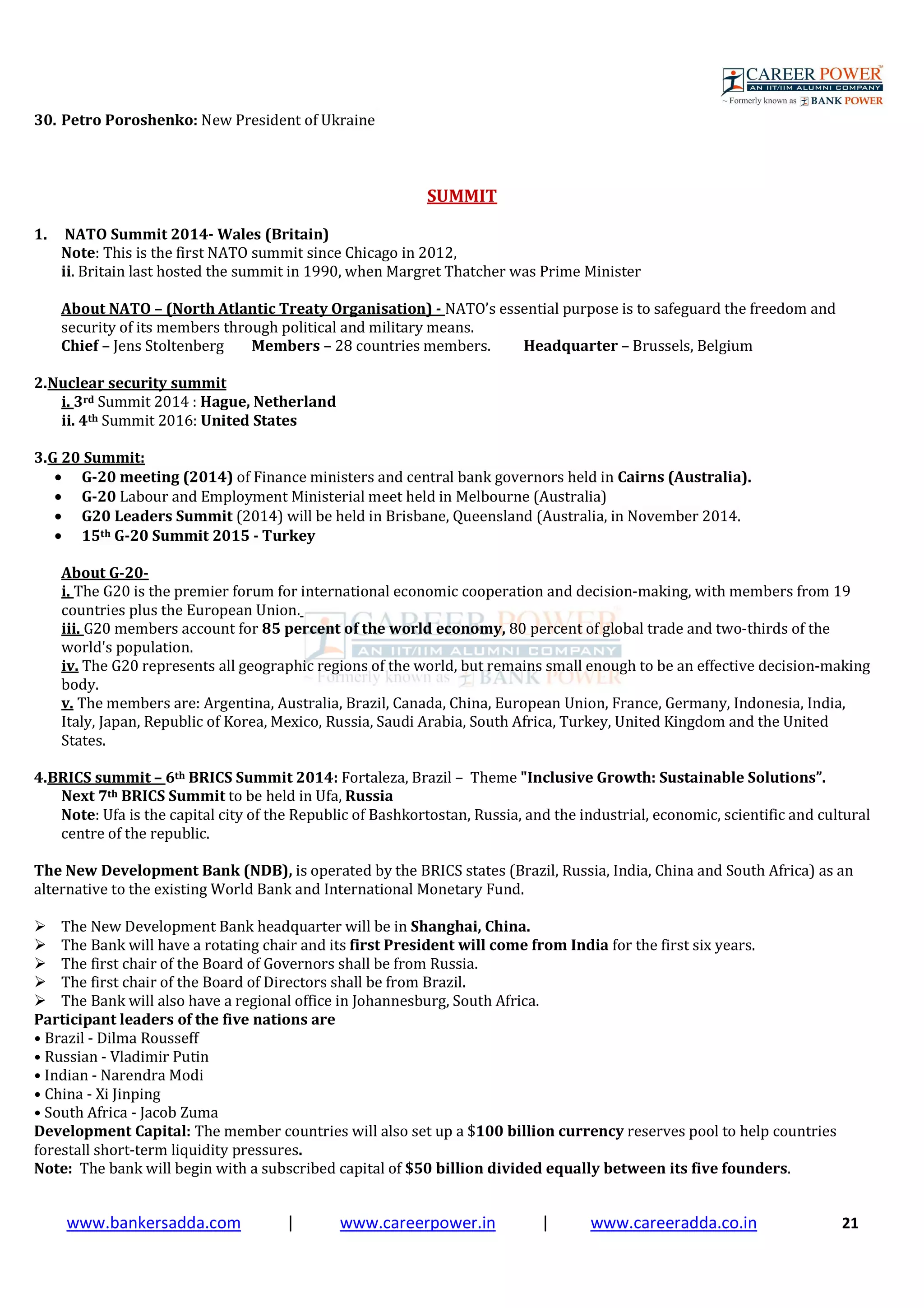 www.bankersadda.com | www.careerpower.in | www.careeradda.co.in 21
30. Petro Poroshenko: New President of Ukraine
SUMMIT
1. NATO Summit 2014- Wales (Britain)
Note: This is the first NATO summit since Chicago in 2012,
ii. Britain last hosted the summit in 1990, when Margret Thatcher was Prime Minister
About NATO – (North Atlantic Treaty Organisation) - NATO’s essential purpose is to safeguard the freedom and
security of its members through political and military means.
Chief – Jens Stoltenberg Members – 28 countries members. Headquarter – Brussels, Belgium
2.Nuclear security summit
i. 3rd Summit 2014 : Hague, Netherland
ii. 4th Summit 2016: United States
3.G 20 Summit:
• G-20 meeting (2014) of Finance ministers and central bank governors held in Cairns (Australia).
• G-20 Labour and Employment Ministerial meet held in Melbourne (Australia)
• G20 Leaders Summit (2014) will be held in Brisbane, Queensland (Australia, in November 2014.
• 15th G-20 Summit 2015 - Turkey
About G-20-
i. The G20 is the premier forum for international economic cooperation and decision-making, with members from 19
countries plus the European Union.
iii. G20 members account for 85 percent of the world economy, 80 percent of global trade and two-thirds of the
world's population.
iv. The G20 represents all geographic regions of the world, but remains small enough to be an effective decision-making
body.
v. The members are: Argentina, Australia, Brazil, Canada, China, European Union, France, Germany, Indonesia, India,
Italy, Japan, Republic of Korea, Mexico, Russia, Saudi Arabia, South Africa, Turkey, United Kingdom and the United
States.
4.BRICS summit – 6th BRICS Summit 2014: Fortaleza, Brazil – Theme "Inclusive Growth: Sustainable Solutions”.
Next 7th BRICS Summit to be held in Ufa, Russia
Note: Ufa is the capital city of the Republic of Bashkortostan, Russia, and the industrial, economic, scientific and cultural
centre of the republic.
The New Development Bank (NDB), is operated by the BRICS states (Brazil, Russia, India, China and South Africa) as an
alternative to the existing World Bank and International Monetary Fund.
The New Development Bank headquarter will be in Shanghai, China.
The Bank will have a rotating chair and its first President will come from India for the first six years.
The first chair of the Board of Governors shall be from Russia.
The first chair of the Board of Directors shall be from Brazil.
The Bank will also have a regional office in Johannesburg, South Africa.
Participant leaders of the five nations are
• Brazil - Dilma Rousseff
• Russian - Vladimir Putin
• Indian - Narendra Modi
• China - Xi Jinping
• South Africa - Jacob Zuma
Development Capital: The member countries will also set up a $100 billion currency reserves pool to help countries
forestall short-term liquidity pressures.
Note: The bank will begin with a subscribed capital of $50 billion divided equally between its five founders.
 
