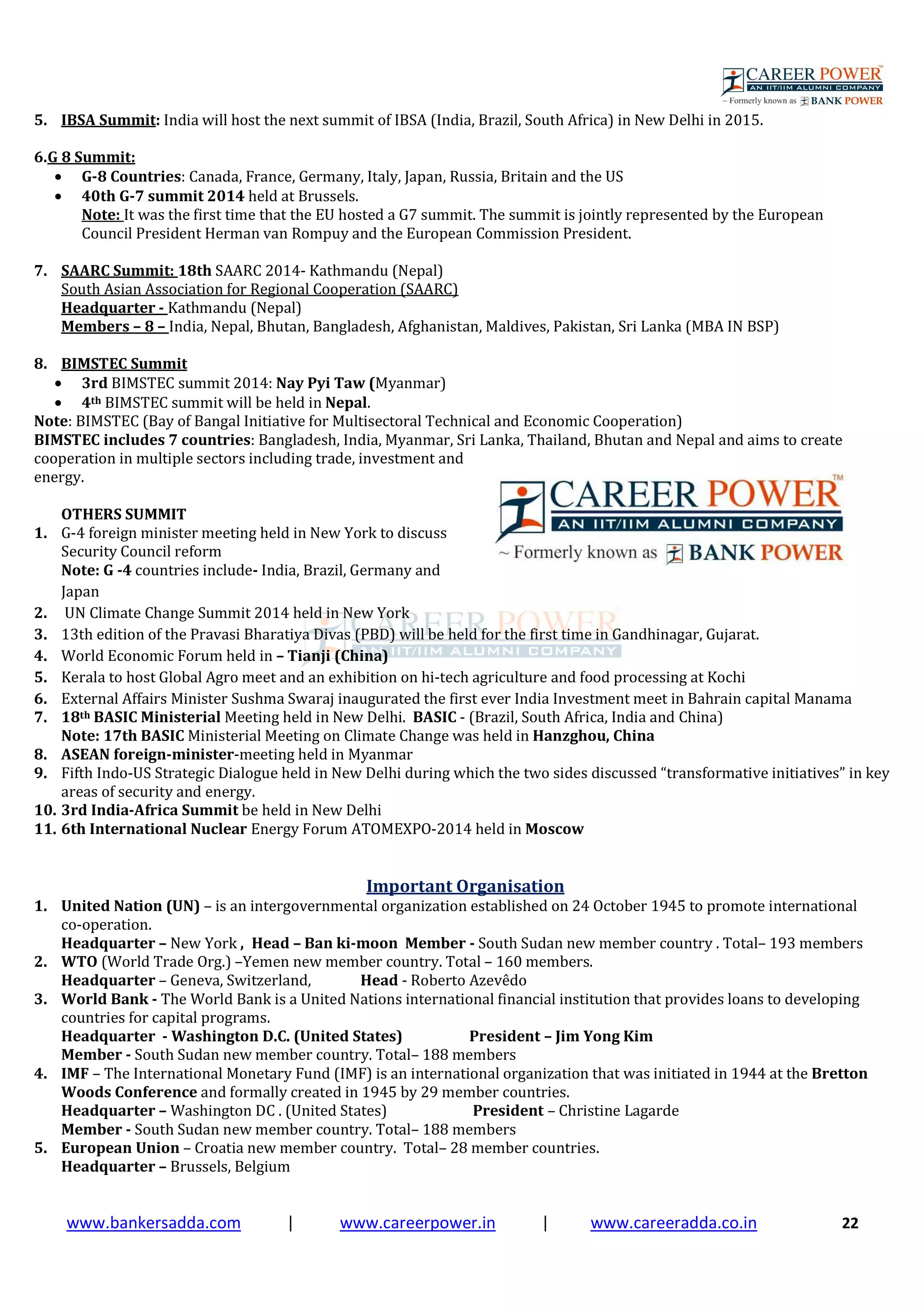 www.bankersadda.com | www.careerpower.in | www.careeradda.co.in 22
5. IBSA Summit: India will host the next summit of IBSA (India, Brazil, South Africa) in New Delhi in 2015.
6.G 8 Summit:
• G-8 Countries: Canada, France, Germany, Italy, Japan, Russia, Britain and the US
• 40th G-7 summit 2014 held at Brussels.
Note: It was the first time that the EU hosted a G7 summit. The summit is jointly represented by the European
Council President Herman van Rompuy and the European Commission President.
7. SAARC Summit: 18th SAARC 2014- Kathmandu (Nepal)
South Asian Association for Regional Cooperation (SAARC)
Headquarter - Kathmandu (Nepal)
Members – 8 – India, Nepal, Bhutan, Bangladesh, Afghanistan, Maldives, Pakistan, Sri Lanka (MBA IN BSP)
8. BIMSTEC Summit
• 3rd BIMSTEC summit 2014: Nay Pyi Taw (Myanmar)
• 4th BIMSTEC summit will be held in Nepal.
Note: BIMSTEC (Bay of Bangal Initiative for Multisectoral Technical and Economic Cooperation)
BIMSTEC includes 7 countries: Bangladesh, India, Myanmar, Sri Lanka, Thailand, Bhutan and Nepal and aims to create
cooperation in multiple sectors including trade, investment and
energy.
OTHERS SUMMIT
1. G-4 foreign minister meeting held in New York to discuss
Security Council reform
Note: G -4 countries include- India, Brazil, Germany and
Japan
2. UN Climate Change Summit 2014 held in New York
3. 13th edition of the Pravasi Bharatiya Divas (PBD) will be held for the first time in Gandhinagar, Gujarat.
4. World Economic Forum held in – Tianji (China)
5. Kerala to host Global Agro meet and an exhibition on hi-tech agriculture and food processing at Kochi
6. External Affairs Minister Sushma Swaraj inaugurated the first ever India Investment meet in Bahrain capital Manama
7. 18th BASIC Ministerial Meeting held in New Delhi. BASIC - (Brazil, South Africa, India and China)
Note: 17th BASIC Ministerial Meeting on Climate Change was held in Hanzghou, China
8. ASEAN foreign-minister-meeting held in Myanmar
9. Fifth Indo-US Strategic Dialogue held in New Delhi during which the two sides discussed “transformative initiatives” in key
areas of security and energy.
10. 3rd India-Africa Summit be held in New Delhi
11. 6th International Nuclear Energy Forum ATOMEXPO-2014 held in Moscow
Important Organisation
1. United Nation (UN) – is an intergovernmental organization established on 24 October 1945 to promote international
co-operation.
Headquarter – New York , Head – Ban ki-moon Member - South Sudan new member country . Total– 193 members
2. WTO (World Trade Org.) –Yemen new member country. Total – 160 members.
Headquarter – Geneva, Switzerland, Head - Roberto Azevêdo
3. World Bank - The World Bank is a United Nations international financial institution that provides loans to developing
countries for capital programs.
Headquarter - Washington D.C. (United States) President – Jim Yong Kim
Member - South Sudan new member country. Total– 188 members
4. IMF – The International Monetary Fund (IMF) is an international organization that was initiated in 1944 at the Bretton
Woods Conference and formally created in 1945 by 29 member countries.
Headquarter – Washington DC . (United States) President – Christine Lagarde
Member - South Sudan new member country. Total– 188 members
5. European Union – Croatia new member country. Total– 28 member countries.
Headquarter – Brussels, Belgium
 