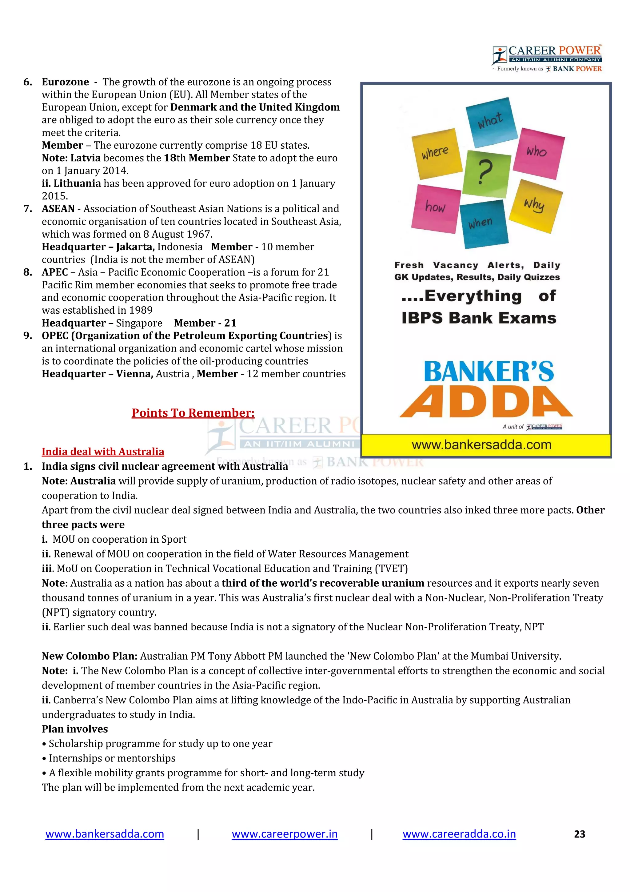 www.bankersadda.com | www.careerpower.in | www.careeradda.co.in 23
6. Eurozone - The growth of the eurozone is an ongoing process
within the European Union (EU). All Member states of the
European Union, except for Denmark and the United Kingdom
are obliged to adopt the euro as their sole currency once they
meet the criteria.
Member – The eurozone currently comprise 18 EU states.
Note: Latvia becomes the 18th Member State to adopt the euro
on 1 January 2014.
ii. Lithuania has been approved for euro adoption on 1 January
2015.
7. ASEAN - Association of Southeast Asian Nations is a political and
economic organisation of ten countries located in Southeast Asia,
which was formed on 8 August 1967.
Headquarter – Jakarta, Indonesia Member - 10 member
countries (India is not the member of ASEAN)
8. APEC – Asia – Pacific Economic Cooperation –is a forum for 21
Pacific Rim member economies that seeks to promote free trade
and economic cooperation throughout the Asia-Pacific region. It
was established in 1989
Headquarter – Singapore Member - 21
9. OPEC (Organization of the Petroleum Exporting Countries) is
an international organization and economic cartel whose mission
is to coordinate the policies of the oil-producing countries
Headquarter – Vienna, Austria , Member - 12 member countries
Points To Remember:
India deal with Australia
1. India signs civil nuclear agreement with Australia
Note: Australia will provide supply of uranium, production of radio isotopes, nuclear safety and other areas of
cooperation to India.
Apart from the civil nuclear deal signed between India and Australia, the two countries also inked three more pacts. Other
three pacts were
i. MOU on cooperation in Sport
ii. Renewal of MOU on cooperation in the field of Water Resources Management
iii. MoU on Cooperation in Technical Vocational Education and Training (TVET)
Note: Australia as a nation has about a third of the world’s recoverable uranium resources and it exports nearly seven
thousand tonnes of uranium in a year. This was Australia’s first nuclear deal with a Non-Nuclear, Non-Proliferation Treaty
(NPT) signatory country.
ii. Earlier such deal was banned because India is not a signatory of the Nuclear Non-Proliferation Treaty, NPT
New Colombo Plan: Australian PM Tony Abbott PM launched the 'New Colombo Plan' at the Mumbai University.
Note: i. The New Colombo Plan is a concept of collective inter-governmental efforts to strengthen the economic and social
development of member countries in the Asia-Pacific region.
ii. Canberra’s New Colombo Plan aims at lifting knowledge of the Indo-Pacific in Australia by supporting Australian
undergraduates to study in India.
Plan involves
• Scholarship programme for study up to one year
• Internships or mentorships
• A flexible mobility grants programme for short- and long-term study
The plan will be implemented from the next academic year.
 