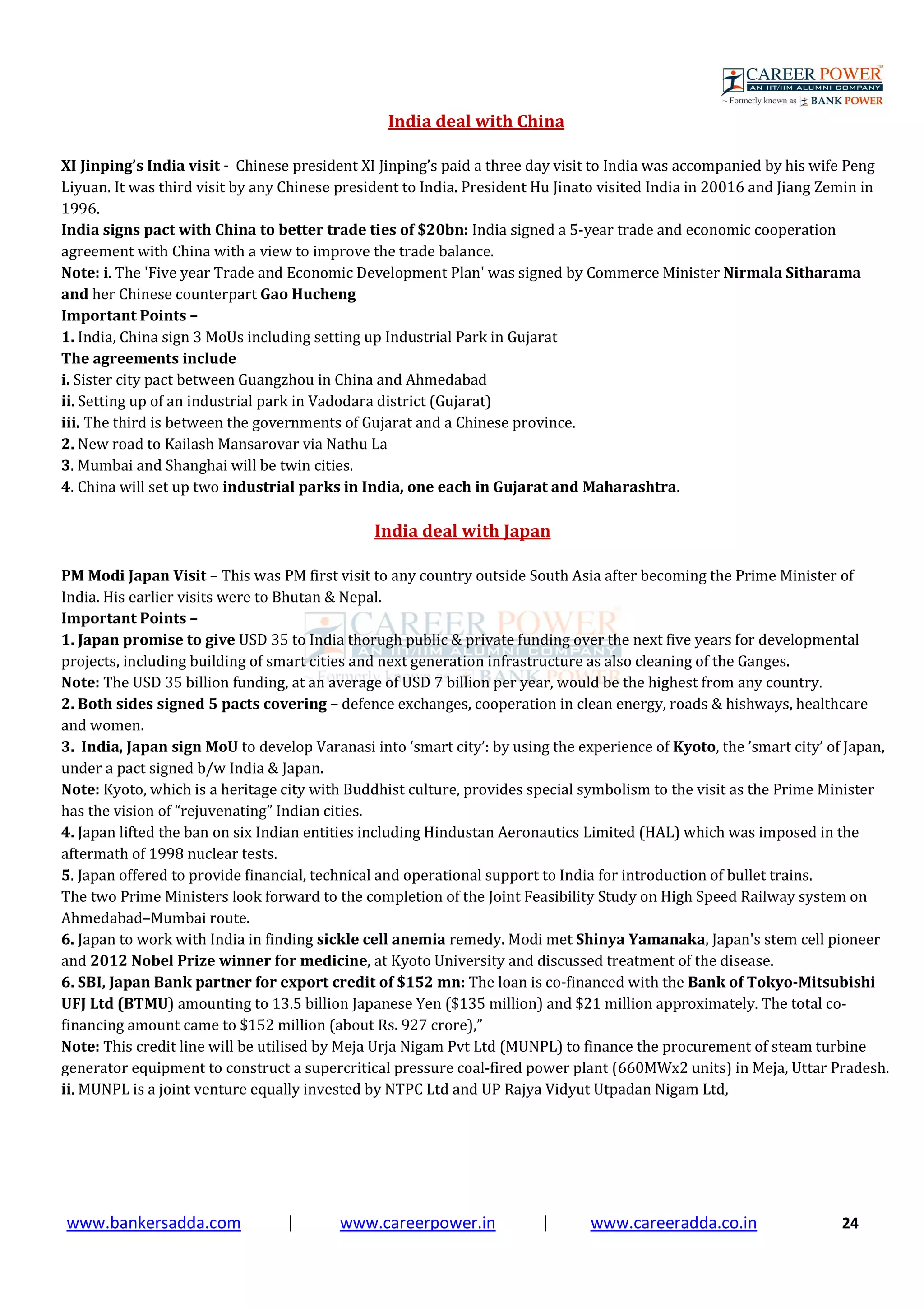 www.bankersadda.com | www.careerpower.in | www.careeradda.co.in 24
India deal with China
XI Jinping’s India visit - Chinese president XI Jinping’s paid a three day visit to India was accompanied by his wife Peng
Liyuan. It was third visit by any Chinese president to India. President Hu Jinato visited India in 20016 and Jiang Zemin in
1996.
India signs pact with China to better trade ties of $20bn: India signed a 5-year trade and economic cooperation
agreement with China with a view to improve the trade balance.
Note: i. The 'Five year Trade and Economic Development Plan' was signed by Commerce Minister Nirmala Sitharama
and her Chinese counterpart Gao Hucheng
Important Points –
1. India, China sign 3 MoUs including setting up Industrial Park in Gujarat
The agreements include
i. Sister city pact between Guangzhou in China and Ahmedabad
ii. Setting up of an industrial park in Vadodara district (Gujarat)
iii. The third is between the governments of Gujarat and a Chinese province.
2. New road to Kailash Mansarovar via Nathu La
3. Mumbai and Shanghai will be twin cities.
4. China will set up two industrial parks in India, one each in Gujarat and Maharashtra.
India deal with Japan
PM Modi Japan Visit – This was PM first visit to any country outside South Asia after becoming the Prime Minister of
India. His earlier visits were to Bhutan & Nepal.
Important Points –
1. Japan promise to give USD 35 to India thorugh public & private funding over the next five years for developmental
projects, including building of smart cities and next generation infrastructure as also cleaning of the Ganges.
Note: The USD 35 billion funding, at an average of USD 7 billion per year, would be the highest from any country.
2. Both sides signed 5 pacts covering – defence exchanges, cooperation in clean energy, roads & hishways, healthcare
and women.
3. India, Japan sign MoU to develop Varanasi into ‘smart city’: by using the experience of Kyoto, the ’smart city’ of Japan,
under a pact signed b/w India & Japan.
Note: Kyoto, which is a heritage city with Buddhist culture, provides special symbolism to the visit as the Prime Minister
has the vision of “rejuvenating” Indian cities.
4. Japan lifted the ban on six Indian entities including Hindustan Aeronautics Limited (HAL) which was imposed in the
aftermath of 1998 nuclear tests.
5. Japan offered to provide financial, technical and operational support to India for introduction of bullet trains.
The two Prime Ministers look forward to the completion of the Joint Feasibility Study on High Speed Railway system on
Ahmedabad–Mumbai route.
6. Japan to work with India in finding sickle cell anemia remedy. Modi met Shinya Yamanaka, Japan's stem cell pioneer
and 2012 Nobel Prize winner for medicine, at Kyoto University and discussed treatment of the disease.
6. SBI, Japan Bank partner for export credit of $152 mn: The loan is co-financed with the Bank of Tokyo-Mitsubishi
UFJ Ltd (BTMU) amounting to 13.5 billion Japanese Yen ($135 million) and $21 million approximately. The total co-
financing amount came to $152 million (about Rs. 927 crore),”
Note: This credit line will be utilised by Meja Urja Nigam Pvt Ltd (MUNPL) to finance the procurement of steam turbine
generator equipment to construct a supercritical pressure coal-fired power plant (660MWx2 units) in Meja, Uttar Pradesh.
ii. MUNPL is a joint venture equally invested by NTPC Ltd and UP Rajya Vidyut Utpadan Nigam Ltd,
 