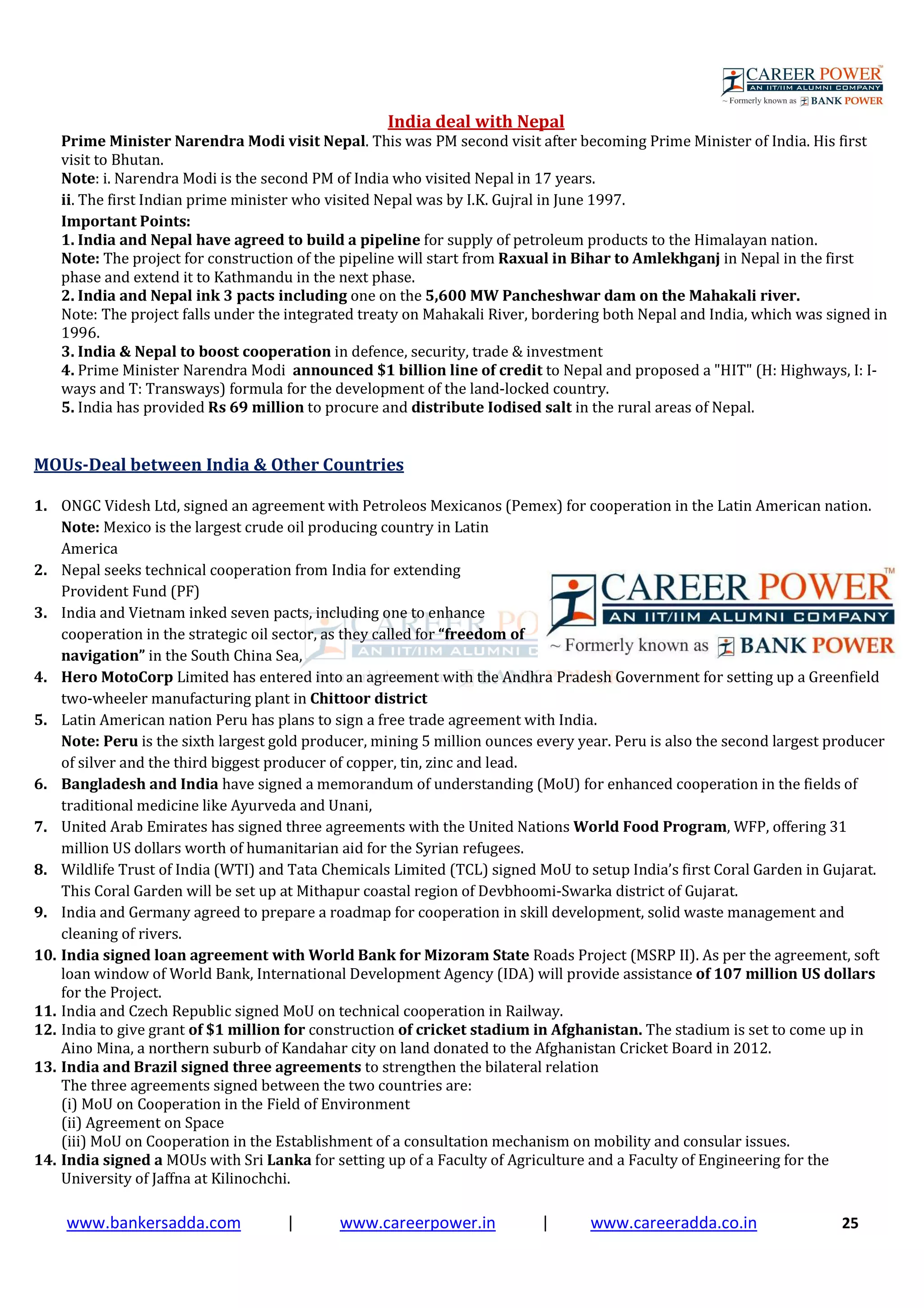 www.bankersadda.com | www.careerpower.in | www.careeradda.co.in 25
India deal with Nepal
Prime Minister Narendra Modi visit Nepal. This was PM second visit after becoming Prime Minister of India. His first
visit to Bhutan.
Note: i. Narendra Modi is the second PM of India who visited Nepal in 17 years.
ii. The first Indian prime minister who visited Nepal was by I.K. Gujral in June 1997.
Important Points:
1. India and Nepal have agreed to build a pipeline for supply of petroleum products to the Himalayan nation.
Note: The project for construction of the pipeline will start from Raxual in Bihar to Amlekhganj in Nepal in the first
phase and extend it to Kathmandu in the next phase.
2. India and Nepal ink 3 pacts including one on the 5,600 MW Pancheshwar dam on the Mahakali river.
Note: The project falls under the integrated treaty on Mahakali River, bordering both Nepal and India, which was signed in
1996.
3. India & Nepal to boost cooperation in defence, security, trade & investment
4. Prime Minister Narendra Modi announced $1 billion line of credit to Nepal and proposed a "HIT" (H: Highways, I: I-
ways and T: Transways) formula for the development of the land-locked country.
5. India has provided Rs 69 million to procure and distribute Iodised salt in the rural areas of Nepal.
MOUs-Deal between India & Other Countries
1. ONGC Videsh Ltd, signed an agreement with Petroleos Mexicanos (Pemex) for cooperation in the Latin American nation.
Note: Mexico is the largest crude oil producing country in Latin
America
2. Nepal seeks technical cooperation from India for extending
Provident Fund (PF)
3. India and Vietnam inked seven pacts, including one to enhance
cooperation in the strategic oil sector, as they called for “freedom of
navigation” in the South China Sea,
4. Hero MotoCorp Limited has entered into an agreement with the Andhra Pradesh Government for setting up a Greenfield
two-wheeler manufacturing plant in Chittoor district
5. Latin American nation Peru has plans to sign a free trade agreement with India.
Note: Peru is the sixth largest gold producer, mining 5 million ounces every year. Peru is also the second largest producer
of silver and the third biggest producer of copper, tin, zinc and lead.
6. Bangladesh and India have signed a memorandum of understanding (MoU) for enhanced cooperation in the fields of
traditional medicine like Ayurveda and Unani,
7. United Arab Emirates has signed three agreements with the United Nations World Food Program, WFP, offering 31
million US dollars worth of humanitarian aid for the Syrian refugees.
8. Wildlife Trust of India (WTI) and Tata Chemicals Limited (TCL) signed MoU to setup India’s first Coral Garden in Gujarat.
This Coral Garden will be set up at Mithapur coastal region of Devbhoomi-Swarka district of Gujarat.
9. India and Germany agreed to prepare a roadmap for cooperation in skill development, solid waste management and
cleaning of rivers.
10. India signed loan agreement with World Bank for Mizoram State Roads Project (MSRP II). As per the agreement, soft
loan window of World Bank, International Development Agency (IDA) will provide assistance of 107 million US dollars
for the Project.
11. India and Czech Republic signed MoU on technical cooperation in Railway.
12. India to give grant of $1 million for construction of cricket stadium in Afghanistan. The stadium is set to come up in
Aino Mina, a northern suburb of Kandahar city on land donated to the Afghanistan Cricket Board in 2012.
13. India and Brazil signed three agreements to strengthen the bilateral relation
The three agreements signed between the two countries are:
(i) MoU on Cooperation in the Field of Environment
(ii) Agreement on Space
(iii) MoU on Cooperation in the Establishment of a consultation mechanism on mobility and consular issues.
14. India signed a MOUs with Sri Lanka for setting up of a Faculty of Agriculture and a Faculty of Engineering for the
University of Jaffna at Kilinochchi.
 