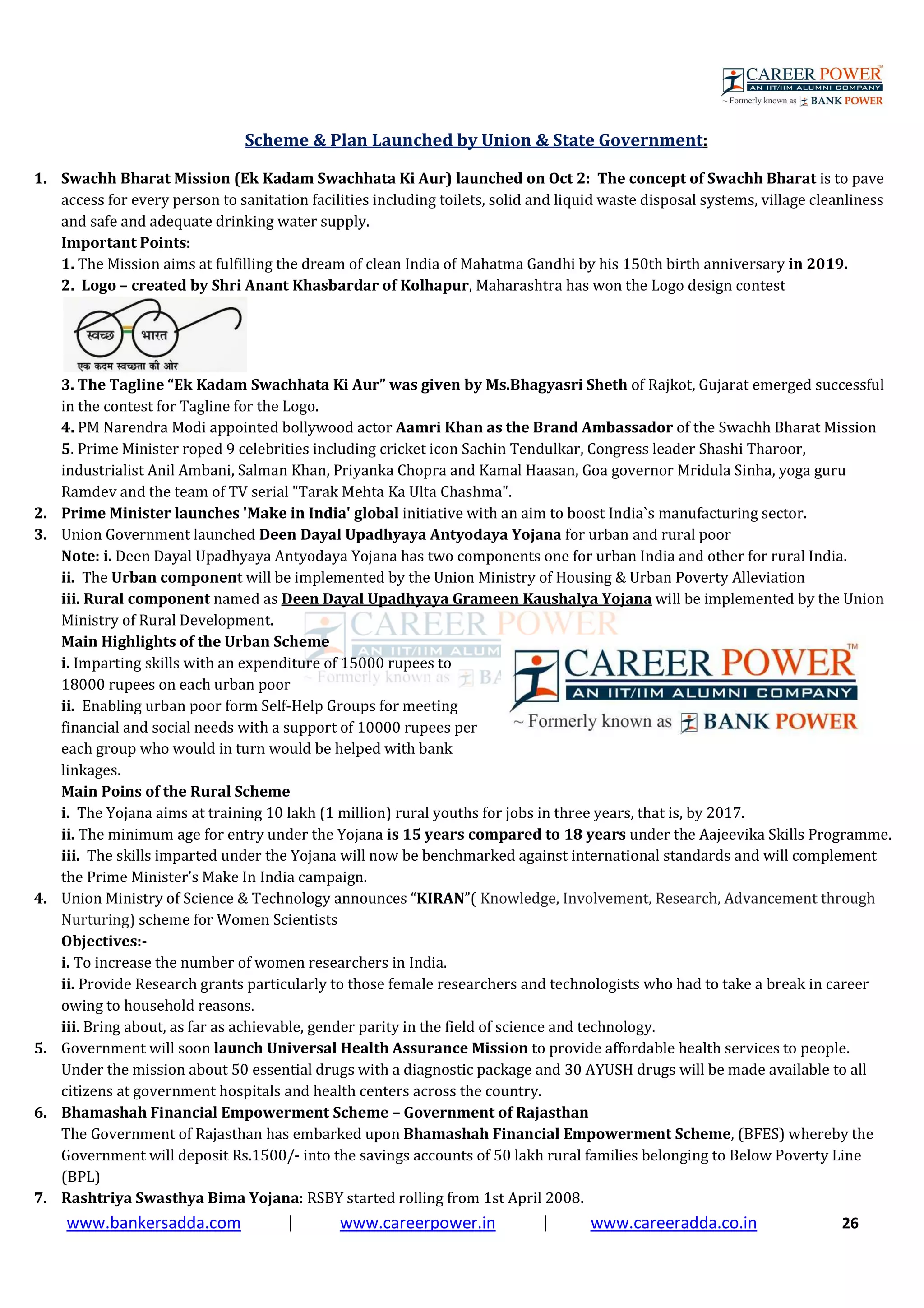 www.bankersadda.com | www.careerpower.in | www.careeradda.co.in 26
Scheme & Plan Launched by Union & State Government:
1. Swachh Bharat Mission (Ek Kadam Swachhata Ki Aur) launched on Oct 2: The concept of Swachh Bharat is to pave
access for every person to sanitation facilities including toilets, solid and liquid waste disposal systems, village cleanliness
and safe and adequate drinking water supply.
Important Points:
1. The Mission aims at fulfilling the dream of clean India of Mahatma Gandhi by his 150th birth anniversary in 2019.
2. Logo – created by Shri Anant Khasbardar of Kolhapur, Maharashtra has won the Logo design contest
3. The Tagline “Ek Kadam Swachhata Ki Aur” was given by Ms.Bhagyasri Sheth of Rajkot, Gujarat emerged successful
in the contest for Tagline for the Logo.
4. PM Narendra Modi appointed bollywood actor Aamri Khan as the Brand Ambassador of the Swachh Bharat Mission
5. Prime Minister roped 9 celebrities including cricket icon Sachin Tendulkar, Congress leader Shashi Tharoor,
industrialist Anil Ambani, Salman Khan, Priyanka Chopra and Kamal Haasan, Goa governor Mridula Sinha, yoga guru
Ramdev and the team of TV serial "Tarak Mehta Ka Ulta Chashma".
2. Prime Minister launches 'Make in India' global initiative with an aim to boost India`s manufacturing sector.
3. Union Government launched Deen Dayal Upadhyaya Antyodaya Yojana for urban and rural poor
Note: i. Deen Dayal Upadhyaya Antyodaya Yojana has two components one for urban India and other for rural India.
ii. The Urban component will be implemented by the Union Ministry of Housing & Urban Poverty Alleviation
iii. Rural component named as Deen Dayal Upadhyaya Grameen Kaushalya Yojana will be implemented by the Union
Ministry of Rural Development.
Main Highlights of the Urban Scheme
i. Imparting skills with an expenditure of 15000 rupees to
18000 rupees on each urban poor
ii. Enabling urban poor form Self-Help Groups for meeting
financial and social needs with a support of 10000 rupees per
each group who would in turn would be helped with bank
linkages.
Main Poins of the Rural Scheme
i. The Yojana aims at training 10 lakh (1 million) rural youths for jobs in three years, that is, by 2017.
ii. The minimum age for entry under the Yojana is 15 years compared to 18 years under the Aajeevika Skills Programme.
iii. The skills imparted under the Yojana will now be benchmarked against international standards and will complement
the Prime Minister’s Make In India campaign.
4. Union Ministry of Science & Technology announces “KIRAN”( Knowledge, Involvement, Research, Advancement through
Nurturing) scheme for Women Scientists
Objectives:-
i. To increase the number of women researchers in India.
ii. Provide Research grants particularly to those female researchers and technologists who had to take a break in career
owing to household reasons.
iii. Bring about, as far as achievable, gender parity in the field of science and technology.
5. Government will soon launch Universal Health Assurance Mission to provide affordable health services to people.
Under the mission about 50 essential drugs with a diagnostic package and 30 AYUSH drugs will be made available to all
citizens at government hospitals and health centers across the country.
6. Bhamashah Financial Empowerment Scheme – Government of Rajasthan
The Government of Rajasthan has embarked upon Bhamashah Financial Empowerment Scheme, (BFES) whereby the
Government will deposit Rs.1500/- into the savings accounts of 50 lakh rural families belonging to Below Poverty Line
(BPL)
7. Rashtriya Swasthya Bima Yojana: RSBY started rolling from 1st April 2008.
 
