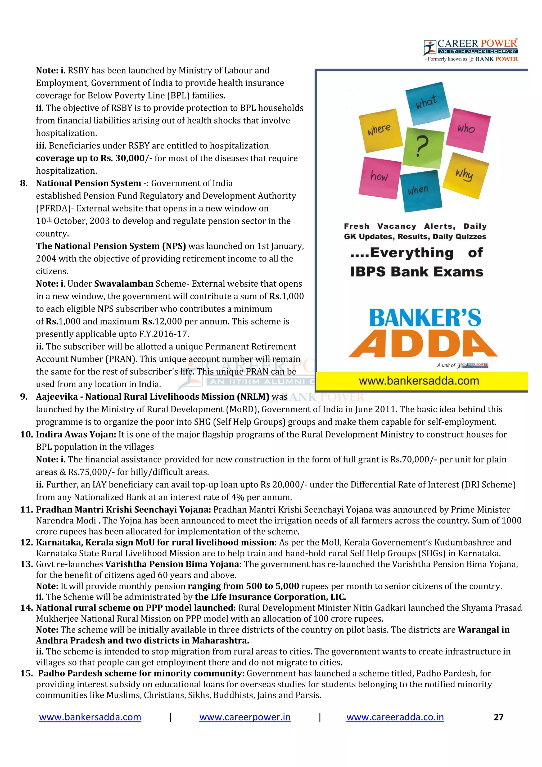 www.bankersadda.com | www.careerpower.in | www.careeradda.co.in 27
Note: i. RSBY has been launched by Ministry of Labour and
Employment, Government of India to provide health insurance
coverage for Below Poverty Line (BPL) families.
ii. The objective of RSBY is to provide protection to BPL households
from financial liabilities arising out of health shocks that involve
hospitalization.
iii. Beneficiaries under RSBY are entitled to hospitalization
coverage up to Rs. 30,000/- for most of the diseases that require
hospitalization.
8. National Pension System -: Government of India
established Pension Fund Regulatory and Development Authority
(PFRDA)- External website that opens in a new window on
10th October, 2003 to develop and regulate pension sector in the
country.
The National Pension System (NPS) was launched on 1st January,
2004 with the objective of providing retirement income to all the
citizens.
Note: i. Under Swavalamban Scheme- External website that opens
in a new window, the government will contribute a sum of Rs.1,000
to each eligible NPS subscriber who contributes a minimum
of Rs.1,000 and maximum Rs.12,000 per annum. This scheme is
presently applicable upto F.Y.2016-17.
ii. The subscriber will be allotted a unique Permanent Retirement
Account Number (PRAN). This unique account number will remain
the same for the rest of subscriber's life. This unique PRAN can be
used from any location in India.
9. Aajeevika - National Rural Livelihoods Mission (NRLM) was
launched by the Ministry of Rural Development (MoRD), Government of India in June 2011. The basic idea behind this
programme is to organize the poor into SHG (Self Help Groups) groups and make them capable for self-employment.
10. Indira Awas Yojan: It is one of the major flagship programs of the Rural Development Ministry to construct houses for
BPL population in the villages
Note: i. The financial assistance provided for new construction in the form of full grant is Rs.70,000/- per unit for plain
areas & Rs.75,000/- for hilly/difficult areas.
ii. Further, an IAY beneficiary can avail top-up loan upto Rs 20,000/- under the Differential Rate of Interest (DRI Scheme)
from any Nationalized Bank at an interest rate of 4% per annum.
11. Pradhan Mantri Krishi Seenchayi Yojana: Pradhan Mantri Krishi Seenchayi Yojana was announced by Prime Minister
Narendra Modi . The Yojna has been announced to meet the irrigation needs of all farmers across the country. Sum of 1000
crore rupees has been allocated for implementation of the scheme.
12. Karnataka, Kerala sign MoU for rural livelihood mission: As per the MoU, Kerala Governement’s Kudumbashree and
Karnataka State Rural Livelihood Mission are to help train and hand-hold rural Self Help Groups (SHGs) in Karnataka.
13. Govt re-launches Varishtha Pension Bima Yojana: The government has re-launched the Varishtha Pension Bima Yojana,
for the benefit of citizens aged 60 years and above.
Note: It will provide monthly pension ranging from 500 to 5,000 rupees per month to senior citizens of the country.
ii. The Scheme will be administrated by the Life Insurance Corporation, LIC.
14. National rural scheme on PPP model launched: Rural Development Minister Nitin Gadkari launched the Shyama Prasad
Mukherjee National Rural Mission on PPP model with an allocation of 100 crore rupees.
Note: The scheme will be initially available in three districts of the country on pilot basis. The districts are Warangal in
Andhra Pradesh and two districts in Maharashtra.
ii. The scheme is intended to stop migration from rural areas to cities. The government wants to create infrastructure in
villages so that people can get employment there and do not migrate to cities.
15. Padho Pardesh scheme for minority community: Government has launched a scheme titled, Padho Pardesh, for
providing interest subsidy on educational loans for overseas studies for students belonging to the notified minority
communities like Muslims, Christians, Sikhs, Buddhists, Jains and Parsis.
 