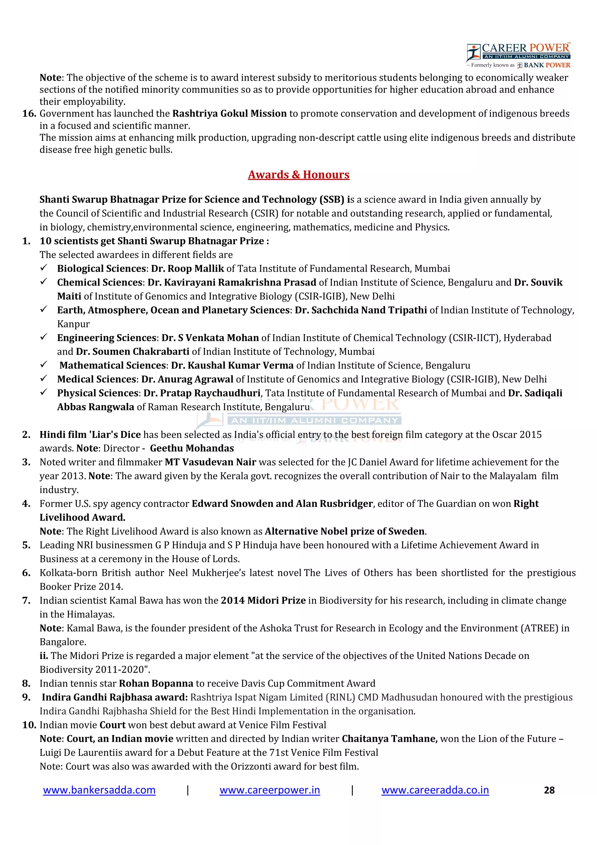 www.bankersadda.com | www.careerpower.in | www.careeradda.co.in 28
Note: The objective of the scheme is to award interest subsidy to meritorious students belonging to economically weaker
sections of the notified minority communities so as to provide opportunities for higher education abroad and enhance
their employability.
16. Government has launched the Rashtriya Gokul Mission to promote conservation and development of indigenous breeds
in a focused and scientific manner.
The mission aims at enhancing milk production, upgrading non-descript cattle using elite indigenous breeds and distribute
disease free high genetic bulls.
Awards & Honours
Shanti Swarup Bhatnagar Prize for Science and Technology (SSB) is a science award in India given annually by
the Council of Scientific and Industrial Research (CSIR) for notable and outstanding research, applied or fundamental,
in biology, chemistry,environmental science, engineering, mathematics, medicine and Physics.
1. 10 scientists get Shanti Swarup Bhatnagar Prize :
The selected awardees in different fields are
Biological Sciences: Dr. Roop Mallik of Tata Institute of Fundamental Research, Mumbai
Chemical Sciences: Dr. Kavirayani Ramakrishna Prasad of Indian Institute of Science, Bengaluru and Dr. Souvik
Maiti of Institute of Genomics and Integrative Biology (CSIR-IGIB), New Delhi
Earth, Atmosphere, Ocean and Planetary Sciences: Dr. Sachchida Nand Tripathi of Indian Institute of Technology,
Kanpur
Engineering Sciences: Dr. S Venkata Mohan of Indian Institute of Chemical Technology (CSIR-IICT), Hyderabad
and Dr. Soumen Chakrabarti of Indian Institute of Technology, Mumbai
Mathematical Sciences: Dr. Kaushal Kumar Verma of Indian Institute of Science, Bengaluru
Medical Sciences: Dr. Anurag Agrawal of Institute of Genomics and Integrative Biology (CSIR-IGIB), New Delhi
Physical Sciences: Dr. Pratap Raychaudhuri, Tata Institute of Fundamental Research of Mumbai and Dr. Sadiqali
Abbas Rangwala of Raman Research Institute, Bengaluru
2. Hindi film 'Liar's Dice has been selected as India's official entry to the best foreign film category at the Oscar 2015
awards. Note: Director - Geethu Mohandas
3. Noted writer and filmmaker MT Vasudevan Nair was selected for the JC Daniel Award for lifetime achievement for the
year 2013. Note: The award given by the Kerala govt. recognizes the overall contribution of Nair to the Malayalam film
industry.
4. Former U.S. spy agency contractor Edward Snowden and Alan Rusbridger, editor of The Guardian on won Right
Livelihood Award.
Note: The Right Livelihood Award is also known as Alternative Nobel prize of Sweden.
5. Leading NRI businessmen G P Hinduja and S P Hinduja have been honoured with a Lifetime Achievement Award in
Business at a ceremony in the House of Lords.
6. Kolkata-born British author Neel Mukherjee’s latest novel The Lives of Others has been shortlisted for the prestigious
Booker Prize 2014.
7. Indian scientist Kamal Bawa has won the 2014 Midori Prize in Biodiversity for his research, including in climate change
in the Himalayas.
Note: Kamal Bawa, is the founder president of the Ashoka Trust for Research in Ecology and the Environment (ATREE) in
Bangalore.
ii. The Midori Prize is regarded a major element "at the service of the objectives of the United Nations Decade on
Biodiversity 2011-2020".
8. Indian tennis star Rohan Bopanna to receive Davis Cup Commitment Award
9. Indira Gandhi Rajbhasa award: Rashtriya Ispat Nigam Limited (RINL) CMD Madhusudan honoured with the prestigious
Indira Gandhi Rajbhasha Shield for the Best Hindi Implementation in the organisation.
10. Indian movie Court won best debut award at Venice Film Festival
Note: Court, an Indian movie written and directed by Indian writer Chaitanya Tamhane, won the Lion of the Future –
Luigi De Laurentiis award for a Debut Feature at the 71st Venice Film Festival
Note: Court was also was awarded with the Orizzonti award for best film.
 