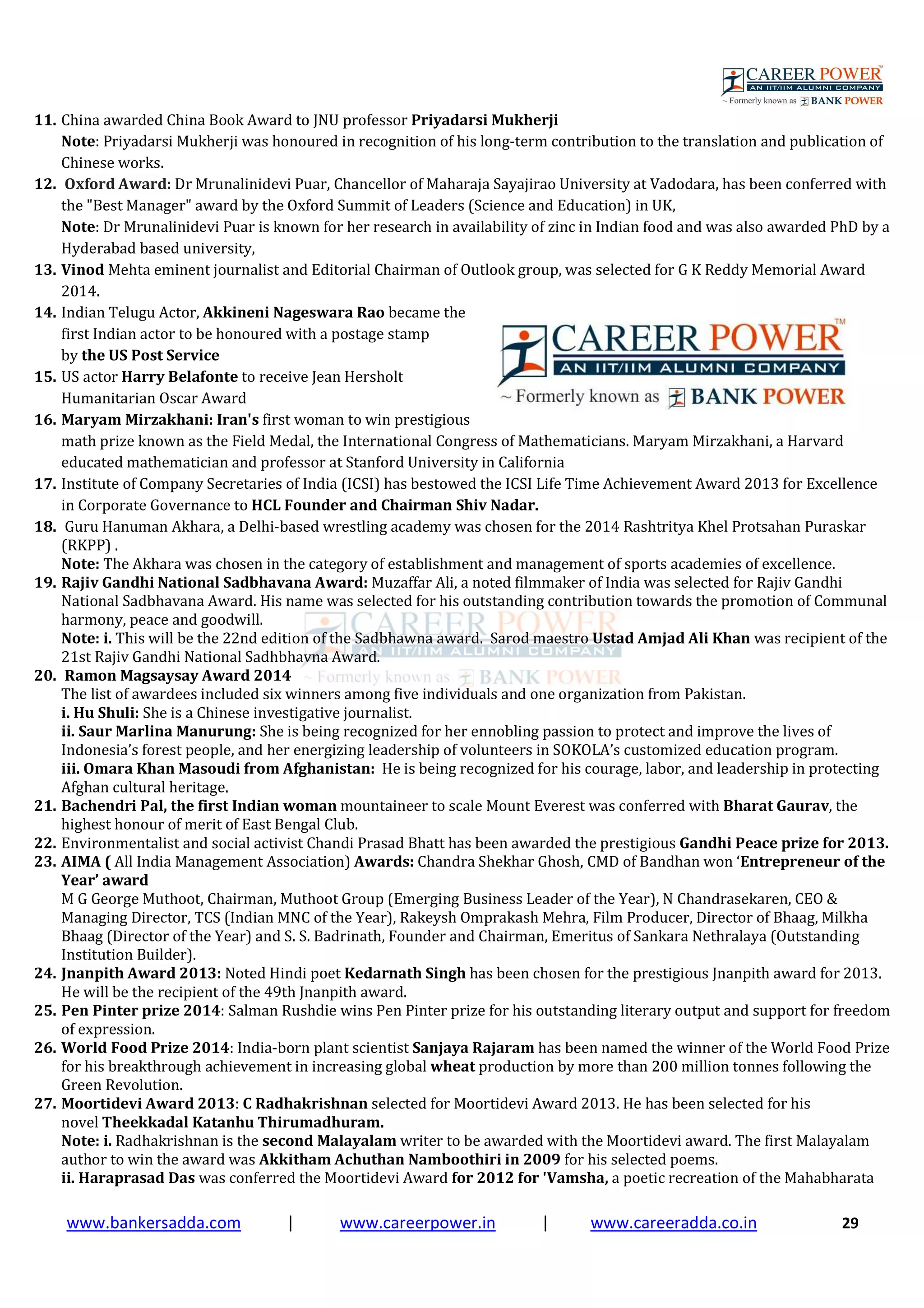 www.bankersadda.com | www.careerpower.in | www.careeradda.co.in 29
11. China awarded China Book Award to JNU professor Priyadarsi Mukherji
Note: Priyadarsi Mukherji was honoured in recognition of his long-term contribution to the translation and publication of
Chinese works.
12. Oxford Award: Dr Mrunalinidevi Puar, Chancellor of Maharaja Sayajirao University at Vadodara, has been conferred with
the "Best Manager" award by the Oxford Summit of Leaders (Science and Education) in UK,
Note: Dr Mrunalinidevi Puar is known for her research in availability of zinc in Indian food and was also awarded PhD by a
Hyderabad based university,
13. Vinod Mehta eminent journalist and Editorial Chairman of Outlook group, was selected for G K Reddy Memorial Award
2014.
14. Indian Telugu Actor, Akkineni Nageswara Rao became the
first Indian actor to be honoured with a postage stamp
by the US Post Service
15. US actor Harry Belafonte to receive Jean Hersholt
Humanitarian Oscar Award
16. Maryam Mirzakhani: Iran's first woman to win prestigious
math prize known as the Field Medal, the International Congress of Mathematicians. Maryam Mirzakhani, a Harvard
educated mathematician and professor at Stanford University in California
17. Institute of Company Secretaries of India (ICSI) has bestowed the ICSI Life Time Achievement Award 2013 for Excellence
in Corporate Governance to HCL Founder and Chairman Shiv Nadar.
18. Guru Hanuman Akhara, a Delhi-based wrestling academy was chosen for the 2014 Rashtritya Khel Protsahan Puraskar
(RKPP) .
Note: The Akhara was chosen in the category of establishment and management of sports academies of excellence.
19. Rajiv Gandhi National Sadbhavana Award: Muzaffar Ali, a noted filmmaker of India was selected for Rajiv Gandhi
National Sadbhavana Award. His name was selected for his outstanding contribution towards the promotion of Communal
harmony, peace and goodwill.
Note: i. This will be the 22nd edition of the Sadbhawna award. Sarod maestro Ustad Amjad Ali Khan was recipient of the
21st Rajiv Gandhi National Sadhbhavna Award.
20. Ramon Magsaysay Award 2014
The list of awardees included six winners among five individuals and one organization from Pakistan.
i. Hu Shuli: She is a Chinese investigative journalist.
ii. Saur Marlina Manurung: She is being recognized for her ennobling passion to protect and improve the lives of
Indonesia’s forest people, and her energizing leadership of volunteers in SOKOLA’s customized education program.
iii. Omara Khan Masoudi from Afghanistan: He is being recognized for his courage, labor, and leadership in protecting
Afghan cultural heritage.
21. Bachendri Pal, the first Indian woman mountaineer to scale Mount Everest was conferred with Bharat Gaurav, the
highest honour of merit of East Bengal Club.
22. Environmentalist and social activist Chandi Prasad Bhatt has been awarded the prestigious Gandhi Peace prize for 2013.
23. AIMA ( All India Management Association) Awards: Chandra Shekhar Ghosh, CMD of Bandhan won ‘Entrepreneur of the
Year’ award
M G George Muthoot, Chairman, Muthoot Group (Emerging Business Leader of the Year), N Chandrasekaren, CEO &
Managing Director, TCS (Indian MNC of the Year), Rakeysh Omprakash Mehra, Film Producer, Director of Bhaag, Milkha
Bhaag (Director of the Year) and S. S. Badrinath, Founder and Chairman, Emeritus of Sankara Nethralaya (Outstanding
Institution Builder).
24. Jnanpith Award 2013: Noted Hindi poet Kedarnath Singh has been chosen for the prestigious Jnanpith award for 2013.
He will be the recipient of the 49th Jnanpith award.
25. Pen Pinter prize 2014: Salman Rushdie wins Pen Pinter prize for his outstanding literary output and support for freedom
of expression.
26. World Food Prize 2014: India-born plant scientist Sanjaya Rajaram has been named the winner of the World Food Prize
for his breakthrough achievement in increasing global wheat production by more than 200 million tonnes following the
Green Revolution.
27. Moortidevi Award 2013: C Radhakrishnan selected for Moortidevi Award 2013. He has been selected for his
novel Theekkadal Katanhu Thirumadhuram.
Note: i. Radhakrishnan is the second Malayalam writer to be awarded with the Moortidevi award. The first Malayalam
author to win the award was Akkitham Achuthan Namboothiri in 2009 for his selected poems.
ii. Haraprasad Das was conferred the Moortidevi Award for 2012 for 'Vamsha, a poetic recreation of the Mahabharata
 