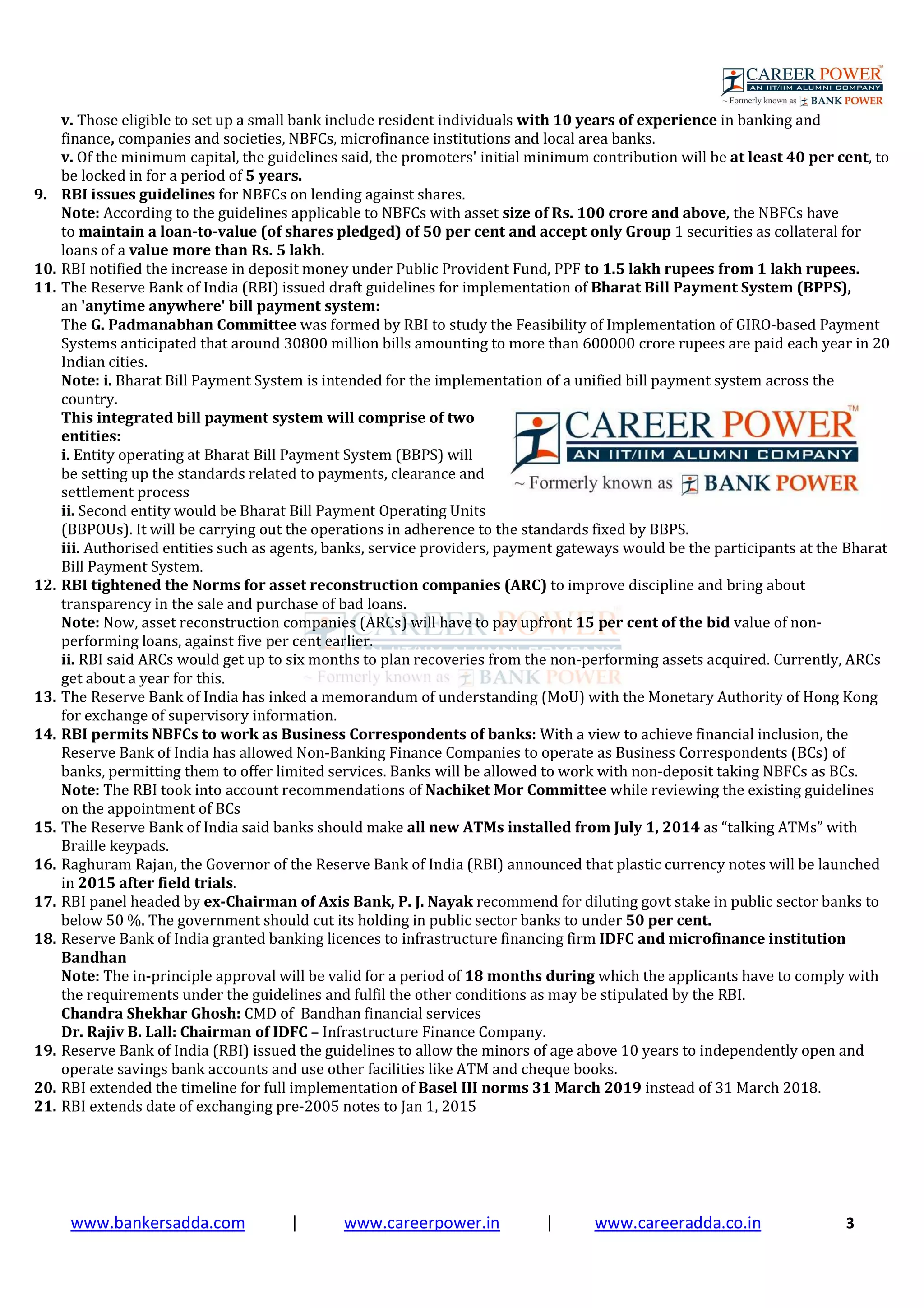 www.bankersadda.com | www.careerpower.in | www.careeradda.co.in 3
v. Those eligible to set up a small bank include resident individuals with 10 years of experience in banking and
finance, companies and societies, NBFCs, microfinance institutions and local area banks.
v. Of the minimum capital, the guidelines said, the promoters' initial minimum contribution will be at least 40 per cent, to
be locked in for a period of 5 years.
9. RBI issues guidelines for NBFCs on lending against shares.
Note: According to the guidelines applicable to NBFCs with asset size of Rs. 100 crore and above, the NBFCs have
to maintain a loan-to-value (of shares pledged) of 50 per cent and accept only Group 1 securities as collateral for
loans of a value more than Rs. 5 lakh.
10. RBI notified the increase in deposit money under Public Provident Fund, PPF to 1.5 lakh rupees from 1 lakh rupees.
11. The Reserve Bank of India (RBI) issued draft guidelines for implementation of Bharat Bill Payment System (BPPS),
an 'anytime anywhere' bill payment system:
The G. Padmanabhan Committee was formed by RBI to study the Feasibility of Implementation of GIRO-based Payment
Systems anticipated that around 30800 million bills amounting to more than 600000 crore rupees are paid each year in 20
Indian cities.
Note: i. Bharat Bill Payment System is intended for the implementation of a unified bill payment system across the
country.
This integrated bill payment system will comprise of two
entities:
i. Entity operating at Bharat Bill Payment System (BBPS) will
be setting up the standards related to payments, clearance and
settlement process
ii. Second entity would be Bharat Bill Payment Operating Units
(BBPOUs). It will be carrying out the operations in adherence to the standards fixed by BBPS.
iii. Authorised entities such as agents, banks, service providers, payment gateways would be the participants at the Bharat
Bill Payment System.
12. RBI tightened the Norms for asset reconstruction companies (ARC) to improve discipline and bring about
transparency in the sale and purchase of bad loans.
Note: Now, asset reconstruction companies (ARCs) will have to pay upfront 15 per cent of the bid value of non-
performing loans, against five per cent earlier.
ii. RBI said ARCs would get up to six months to plan recoveries from the non-performing assets acquired. Currently, ARCs
get about a year for this.
13. The Reserve Bank of India has inked a memorandum of understanding (MoU) with the Monetary Authority of Hong Kong
for exchange of supervisory information.
14. RBI permits NBFCs to work as Business Correspondents of banks: With a view to achieve financial inclusion, the
Reserve Bank of India has allowed Non-Banking Finance Companies to operate as Business Correspondents (BCs) of
banks, permitting them to offer limited services. Banks will be allowed to work with non-deposit taking NBFCs as BCs.
Note: The RBI took into account recommendations of Nachiket Mor Committee while reviewing the existing guidelines
on the appointment of BCs
15. The Reserve Bank of India said banks should make all new ATMs installed from July 1, 2014 as “talking ATMs” with
Braille keypads.
16. Raghuram Rajan, the Governor of the Reserve Bank of India (RBI) announced that plastic currency notes will be launched
in 2015 after field trials.
17. RBI panel headed by ex-Chairman of Axis Bank, P. J. Nayak recommend for diluting govt stake in public sector banks to
below 50 %. The government should cut its holding in public sector banks to under 50 per cent.
18. Reserve Bank of India granted banking licences to infrastructure financing firm IDFC and microfinance institution
Bandhan
Note: The in-principle approval will be valid for a period of 18 months during which the applicants have to comply with
the requirements under the guidelines and fulfil the other conditions as may be stipulated by the RBI.
Chandra Shekhar Ghosh: CMD of Bandhan financial services
Dr. Rajiv B. Lall: Chairman of IDFC – Infrastructure Finance Company.
19. Reserve Bank of India (RBI) issued the guidelines to allow the minors of age above 10 years to independently open and
operate savings bank accounts and use other facilities like ATM and cheque books.
20. RBI extended the timeline for full implementation of Basel III norms 31 March 2019 instead of 31 March 2018.
21. RBI extends date of exchanging pre-2005 notes to Jan 1, 2015
 