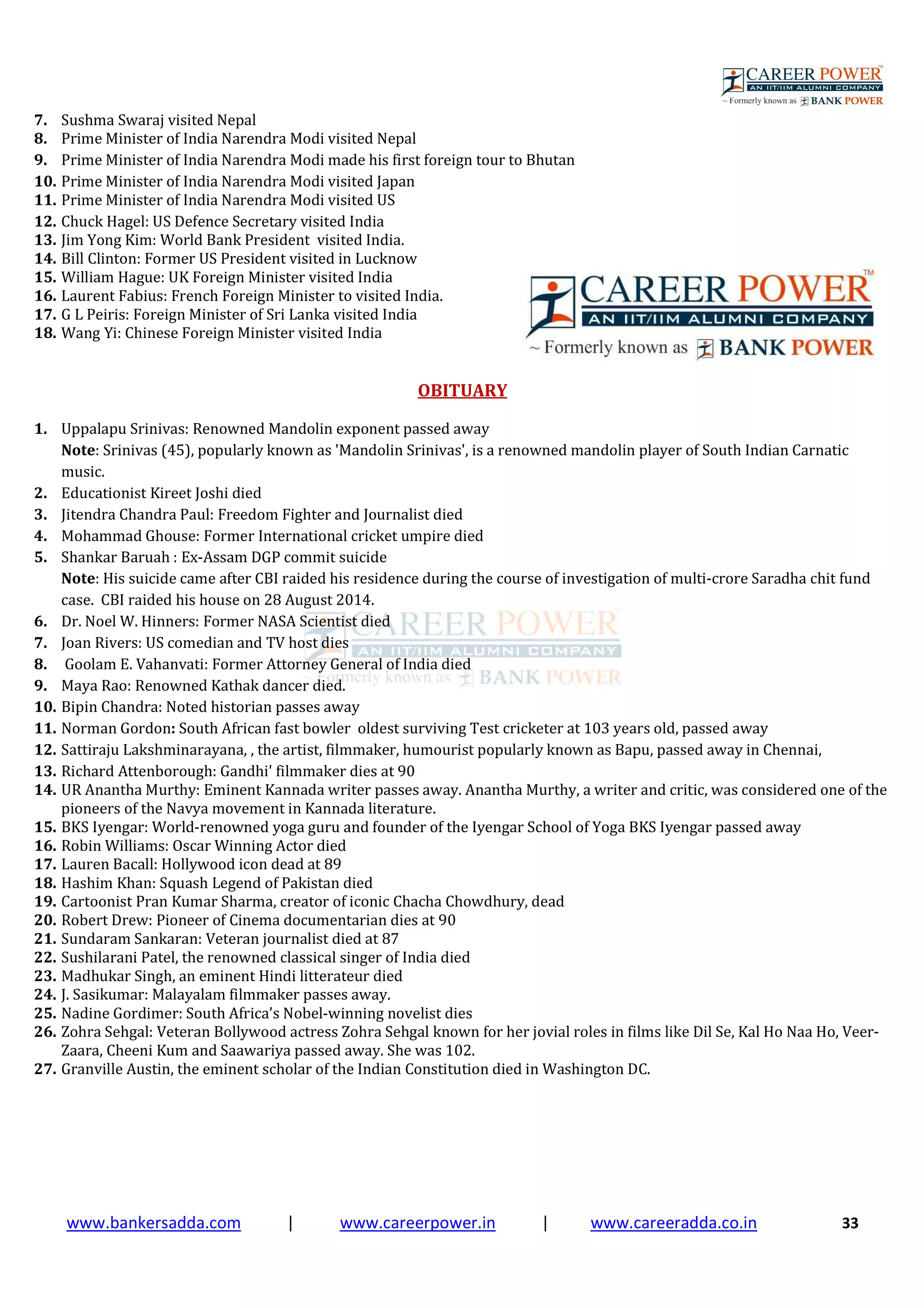 www.bankersadda.com | www.careerpower.in | www.careeradda.co.in 33
7. Sushma Swaraj visited Nepal
8. Prime Minister of India Narendra Modi visited Nepal
9. Prime Minister of India Narendra Modi made his first foreign tour to Bhutan
10. Prime Minister of India Narendra Modi visited Japan
11. Prime Minister of India Narendra Modi visited US
12. Chuck Hagel: US Defence Secretary visited India
13. Jim Yong Kim: World Bank President visited India.
14. Bill Clinton: Former US President visited in Lucknow
15. William Hague: UK Foreign Minister visited India
16. Laurent Fabius: French Foreign Minister to visited India.
17. G L Peiris: Foreign Minister of Sri Lanka visited India
18. Wang Yi: Chinese Foreign Minister visited India
OBITUARY
1. Uppalapu Srinivas: Renowned Mandolin exponent passed away
Note: Srinivas (45), popularly known as 'Mandolin Srinivas', is a renowned mandolin player of South Indian Carnatic
music.
2. Educationist Kireet Joshi died
3. Jitendra Chandra Paul: Freedom Fighter and Journalist died
4. Mohammad Ghouse: Former International cricket umpire died
5. Shankar Baruah : Ex-Assam DGP commit suicide
Note: His suicide came after CBI raided his residence during the course of investigation of multi-crore Saradha chit fund
case. CBI raided his house on 28 August 2014.
6. Dr. Noel W. Hinners: Former NASA Scientist died
7. Joan Rivers: US comedian and TV host dies
8. Goolam E. Vahanvati: Former Attorney General of India died
9. Maya Rao: Renowned Kathak dancer died.
10. Bipin Chandra: Noted historian passes away
11. Norman Gordon: South African fast bowler oldest surviving Test cricketer at 103 years old, passed away
12. Sattiraju Lakshminarayana, , the artist, filmmaker, humourist popularly known as Bapu, passed away in Chennai,
13. Richard Attenborough: Gandhi' filmmaker dies at 90
14. UR Anantha Murthy: Eminent Kannada writer passes away. Anantha Murthy, a writer and critic, was considered one of the
pioneers of the Navya movement in Kannada literature.
15. BKS Iyengar: World-renowned yoga guru and founder of the Iyengar School of Yoga BKS Iyengar passed away
16. Robin Williams: Oscar Winning Actor died
17. Lauren Bacall: Hollywood icon dead at 89
18. Hashim Khan: Squash Legend of Pakistan died
19. Cartoonist Pran Kumar Sharma, creator of iconic Chacha Chowdhury, dead
20. Robert Drew: Pioneer of Cinema documentarian dies at 90
21. Sundaram Sankaran: Veteran journalist died at 87
22. Sushilarani Patel, the renowned classical singer of India died
23. Madhukar Singh, an eminent Hindi litterateur died
24. J. Sasikumar: Malayalam filmmaker passes away.
25. Nadine Gordimer: South Africa’s Nobel-winning novelist dies
26. Zohra Sehgal: Veteran Bollywood actress Zohra Sehgal known for her jovial roles in films like Dil Se, Kal Ho Naa Ho, Veer-
Zaara, Cheeni Kum and Saawariya passed away. She was 102.
27. Granville Austin, the eminent scholar of the Indian Constitution died in Washington DC.
 