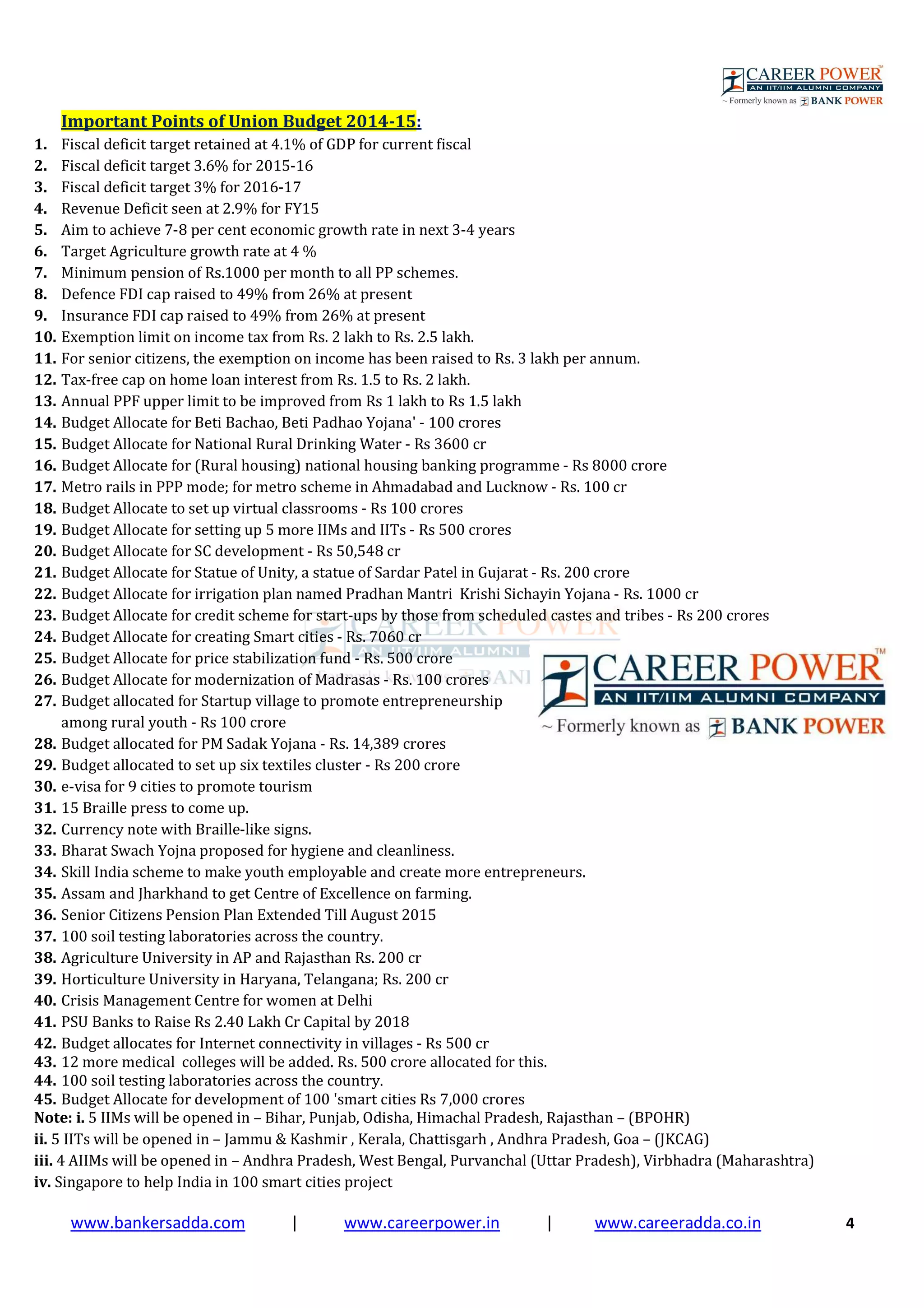 www.bankersadda.com | www.careerpower.in | www.careeradda.co.in 4
Important Points of Union Budget 2014-15:
1. Fiscal deficit target retained at 4.1% of GDP for current fiscal
2. Fiscal deficit target 3.6% for 2015-16
3. Fiscal deficit target 3% for 2016-17
4. Revenue Deficit seen at 2.9% for FY15
5. Aim to achieve 7-8 per cent economic growth rate in next 3-4 years
6. Target Agriculture growth rate at 4 %
7. Minimum pension of Rs.1000 per month to all PP schemes.
8. Defence FDI cap raised to 49% from 26% at present
9. Insurance FDI cap raised to 49% from 26% at present
10. Exemption limit on income tax from Rs. 2 lakh to Rs. 2.5 lakh.
11. For senior citizens, the exemption on income has been raised to Rs. 3 lakh per annum.
12. Tax-free cap on home loan interest from Rs. 1.5 to Rs. 2 lakh.
13. Annual PPF upper limit to be improved from Rs 1 lakh to Rs 1.5 lakh
14. Budget Allocate for Beti Bachao, Beti Padhao Yojana' - 100 crores
15. Budget Allocate for National Rural Drinking Water - Rs 3600 cr
16. Budget Allocate for (Rural housing) national housing banking programme - Rs 8000 crore
17. Metro rails in PPP mode; for metro scheme in Ahmadabad and Lucknow - Rs. 100 cr
18. Budget Allocate to set up virtual classrooms - Rs 100 crores
19. Budget Allocate for setting up 5 more IIMs and IITs - Rs 500 crores
20. Budget Allocate for SC development - Rs 50,548 cr
21. Budget Allocate for Statue of Unity, a statue of Sardar Patel in Gujarat - Rs. 200 crore
22. Budget Allocate for irrigation plan named Pradhan Mantri Krishi Sichayin Yojana - Rs. 1000 cr
23. Budget Allocate for credit scheme for start-ups by those from scheduled castes and tribes - Rs 200 crores
24. Budget Allocate for creating Smart cities - Rs. 7060 cr
25. Budget Allocate for price stabilization fund - Rs. 500 crore
26. Budget Allocate for modernization of Madrasas - Rs. 100 crores
27. Budget allocated for Startup village to promote entrepreneurship
among rural youth - Rs 100 crore
28. Budget allocated for PM Sadak Yojana - Rs. 14,389 crores
29. Budget allocated to set up six textiles cluster - Rs 200 crore
30. e-visa for 9 cities to promote tourism
31. 15 Braille press to come up.
32. Currency note with Braille-like signs.
33. Bharat Swach Yojna proposed for hygiene and cleanliness.
34. Skill India scheme to make youth employable and create more entrepreneurs.
35. Assam and Jharkhand to get Centre of Excellence on farming.
36. Senior Citizens Pension Plan Extended Till August 2015
37. 100 soil testing laboratories across the country.
38. Agriculture University in AP and Rajasthan Rs. 200 cr
39. Horticulture University in Haryana, Telangana; Rs. 200 cr
40. Crisis Management Centre for women at Delhi
41. PSU Banks to Raise Rs 2.40 Lakh Cr Capital by 2018
42. Budget allocates for Internet connectivity in villages - Rs 500 cr
43. 12 more medical colleges will be added. Rs. 500 crore allocated for this.
44. 100 soil testing laboratories across the country.
45. Budget Allocate for development of 100 'smart cities Rs 7,000 crores
Note: i. 5 IIMs will be opened in – Bihar, Punjab, Odisha, Himachal Pradesh, Rajasthan – (BPOHR)
ii. 5 IITs will be opened in – Jammu & Kashmir , Kerala, Chattisgarh , Andhra Pradesh, Goa – (JKCAG)
iii. 4 AIIMs will be opened in – Andhra Pradesh, West Bengal, Purvanchal (Uttar Pradesh), Virbhadra (Maharashtra)
iv. Singapore to help India in 100 smart cities project
 