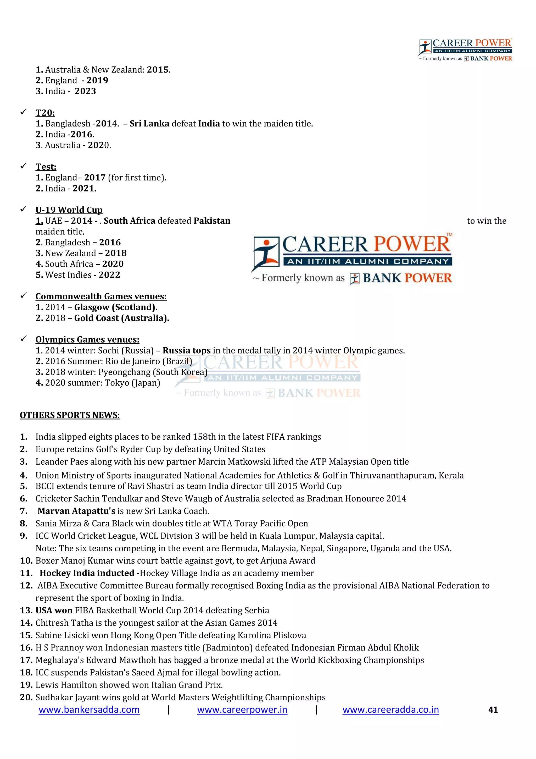 www.bankersadda.com | www.careerpower.in | www.careeradda.co.in 41
1. Australia & New Zealand: 2015.
2. England - 2019
3. India - 2023
T20:
1. Bangladesh -2014. – Sri Lanka defeat India to win the maiden title.
2. India -2016.
3. Australia - 2020.
Test:
1. England– 2017 (for first time).
2. India - 2021.
U-19 World Cup
1. UAE – 2014 - . South Africa defeated Pakistan to win the
maiden title.
2. Bangladesh – 2016
3. New Zealand – 2018
4. South Africa – 2020
5. West Indies - 2022
Commonwealth Games venues:
1. 2014 – Glasgow (Scotland).
2. 2018 – Gold Coast (Australia).
Olympics Games venues:
1. 2014 winter: Sochi (Russia) – Russia tops in the medal tally in 2014 winter Olympic games.
2. 2016 Summer: Rio de Janeiro (Brazil)
3. 2018 winter: Pyeongchang (South Korea)
4. 2020 summer: Tokyo (Japan)
OTHERS SPORTS NEWS:
1. India slipped eights places to be ranked 158th in the latest FIFA rankings
2. Europe retains Golf's Ryder Cup by defeating United States
3. Leander Paes along with his new partner Marcin Matkowski lifted the ATP Malaysian Open title
4. Union Ministry of Sports inaugurated National Academies for Athletics & Golf in Thiruvananthapuram, Kerala
5. BCCI extends tenure of Ravi Shastri as team India director till 2015 World Cup
6. Cricketer Sachin Tendulkar and Steve Waugh of Australia selected as Bradman Honouree 2014
7. Marvan Atapattu's is new Sri Lanka Coach.
8. Sania Mirza & Cara Black win doubles title at WTA Toray Pacific Open
9. ICC World Cricket League, WCL Division 3 will be held in Kuala Lumpur, Malaysia capital.
Note: The six teams competing in the event are Bermuda, Malaysia, Nepal, Singapore, Uganda and the USA.
10. Boxer Manoj Kumar wins court battle against govt, to get Arjuna Award
11. Hockey India inducted -Hockey Village India as an academy member
12. AIBA Executive Committee Bureau formally recognised Boxing India as the provisional AIBA National Federation to
represent the sport of boxing in India.
13. USA won FIBA Basketball World Cup 2014 defeating Serbia
14. Chitresh Tatha is the youngest sailor at the Asian Games 2014
15. Sabine Lisicki won Hong Kong Open Title defeating Karolina Pliskova
16. H S Prannoy won Indonesian masters title (Badminton) defeated Indonesian Firman Abdul Kholik
17. Meghalaya's Edward Mawthoh has bagged a bronze medal at the World Kickboxing Championships
18. ICC suspends Pakistan's Saeed Ajmal for illegal bowling action.
19. Lewis Hamilton showed won Italian Grand Prix.
20. Sudhakar Jayant wins gold at World Masters Weightlifting Championships
 