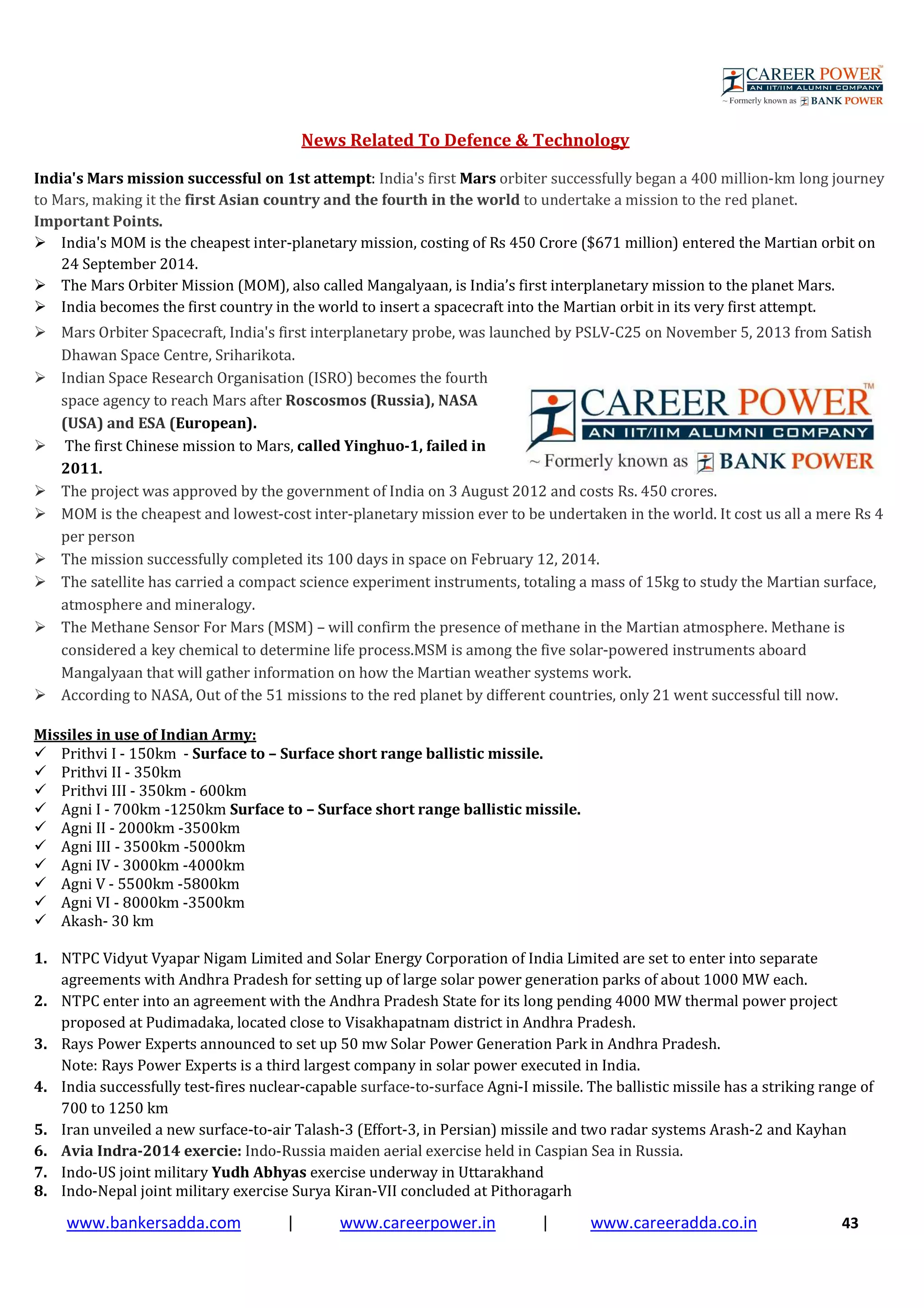www.bankersadda.com | www.careerpower.in | www.careeradda.co.in 43
News Related To Defence & Technology
India's Mars mission successful on 1st attempt: India's first Mars orbiter successfully began a 400 million-km long journey
to Mars, making it the first Asian country and the fourth in the world to undertake a mission to the red planet.
Important Points.
India's MOM is the cheapest inter-planetary mission, costing of Rs 450 Crore ($671 million) entered the Martian orbit on
24 September 2014.
The Mars Orbiter Mission (MOM), also called Mangalyaan, is India’s first interplanetary mission to the planet Mars.
India becomes the first country in the world to insert a spacecraft into the Martian orbit in its very first attempt.
Mars Orbiter Spacecraft, India's first interplanetary probe, was launched by PSLV-C25 on November 5, 2013 from Satish
Dhawan Space Centre, Sriharikota.
Indian Space Research Organisation (ISRO) becomes the fourth
space agency to reach Mars after Roscosmos (Russia), NASA
(USA) and ESA (European).
The first Chinese mission to Mars, called Yinghuo-1, failed in
2011.
The project was approved by the government of India on 3 August 2012 and costs Rs. 450 crores.
MOM is the cheapest and lowest-cost inter-planetary mission ever to be undertaken in the world. It cost us all a mere Rs 4
per person
The mission successfully completed its 100 days in space on February 12, 2014.
The satellite has carried a compact science experiment instruments, totaling a mass of 15kg to study the Martian surface,
atmosphere and mineralogy.
The Methane Sensor For Mars (MSM) – will confirm the presence of methane in the Martian atmosphere. Methane is
considered a key chemical to determine life process.MSM is among the five solar-powered instruments aboard
Mangalyaan that will gather information on how the Martian weather systems work.
According to NASA, Out of the 51 missions to the red planet by different countries, only 21 went successful till now.
Missiles in use of Indian Army:
Prithvi I - 150km - Surface to – Surface short range ballistic missile.
Prithvi II - 350km
Prithvi III - 350km - 600km
Agni I - 700km -1250km Surface to – Surface short range ballistic missile.
Agni II - 2000km -3500km
Agni III - 3500km -5000km
Agni IV - 3000km -4000km
Agni V - 5500km -5800km
Agni VI - 8000km -3500km
Akash- 30 km
1. NTPC Vidyut Vyapar Nigam Limited and Solar Energy Corporation of India Limited are set to enter into separate
agreements with Andhra Pradesh for setting up of large solar power generation parks of about 1000 MW each.
2. NTPC enter into an agreement with the Andhra Pradesh State for its long pending 4000 MW thermal power project
proposed at Pudimadaka, located close to Visakhapatnam district in Andhra Pradesh.
3. Rays Power Experts announced to set up 50 mw Solar Power Generation Park in Andhra Pradesh.
Note: Rays Power Experts is a third largest company in solar power executed in India.
4. India successfully test-fires nuclear-capable surface-to-surface Agni-I missile. The ballistic missile has a striking range of
700 to 1250 km
5. Iran unveiled a new surface-to-air Talash-3 (Effort-3, in Persian) missile and two radar systems Arash-2 and Kayhan
6. Avia Indra-2014 exercie: Indo-Russia maiden aerial exercise held in Caspian Sea in Russia.
7. Indo-US joint military Yudh Abhyas exercise underway in Uttarakhand
8. Indo-Nepal joint military exercise Surya Kiran-VII concluded at Pithoragarh
 