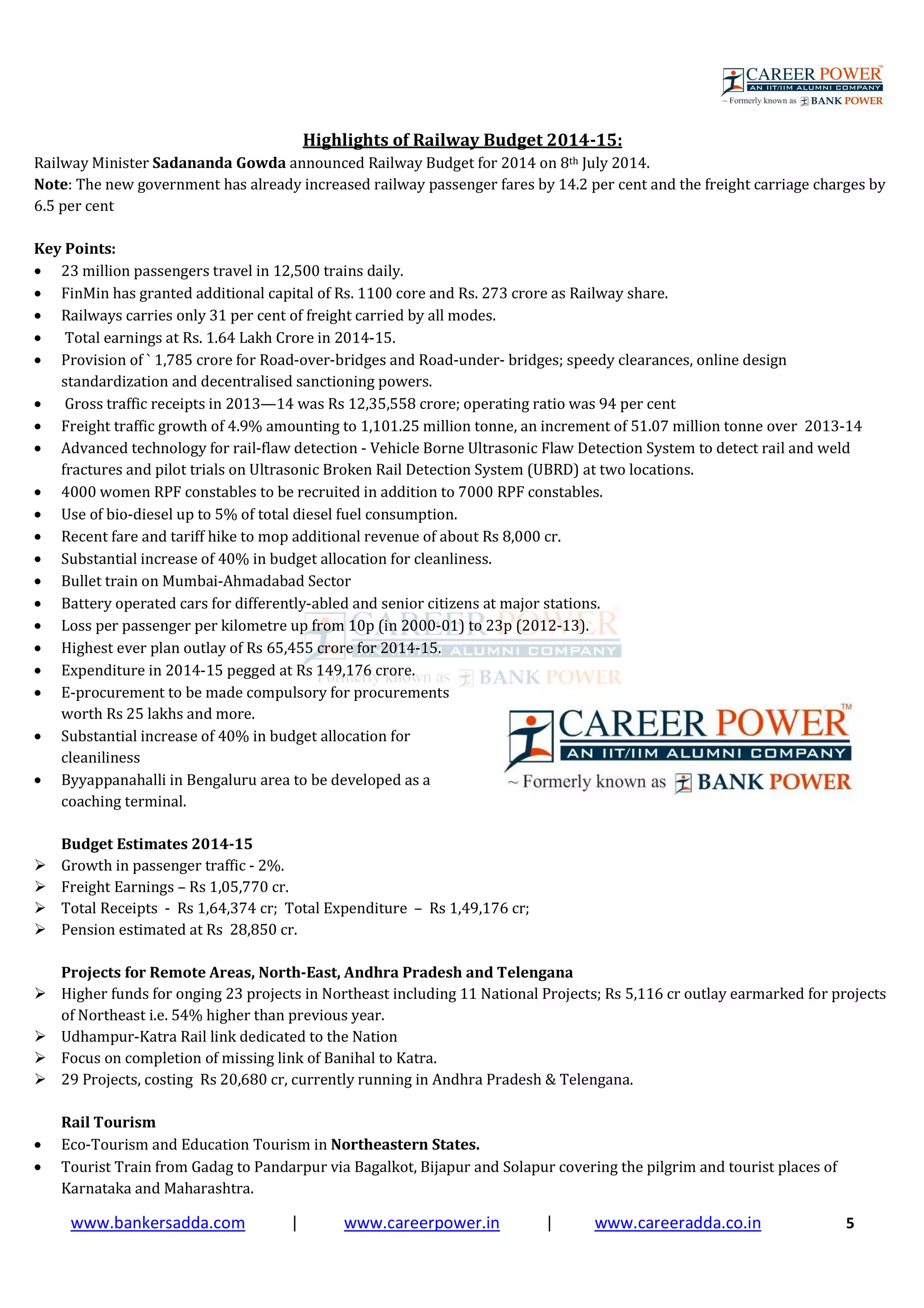 www.bankersadda.com | www.careerpower.in | www.careeradda.co.in 5
Highlights of Railway Budget 2014-15:
Railway Minister Sadananda Gowda announced Railway Budget for 2014 on 8th July 2014.
Note: The new government has already increased railway passenger fares by 14.2 per cent and the freight carriage charges by
6.5 per cent
Key Points:
• 23 million passengers travel in 12,500 trains daily.
• FinMin has granted additional capital of Rs. 1100 core and Rs. 273 crore as Railway share.
• Railways carries only 31 per cent of freight carried by all modes.
• Total earnings at Rs. 1.64 Lakh Crore in 2014-15.
• Provision of ` 1,785 crore for Road-over-bridges and Road-under- bridges; speedy clearances, online design
standardization and decentralised sanctioning powers.
• Gross traffic receipts in 2013—14 was Rs 12,35,558 crore; operating ratio was 94 per cent
• Freight traffic growth of 4.9% amounting to 1,101.25 million tonne, an increment of 51.07 million tonne over 2013-14
• Advanced technology for rail-flaw detection - Vehicle Borne Ultrasonic Flaw Detection System to detect rail and weld
fractures and pilot trials on Ultrasonic Broken Rail Detection System (UBRD) at two locations.
• 4000 women RPF constables to be recruited in addition to 7000 RPF constables.
• Use of bio-diesel up to 5% of total diesel fuel consumption.
• Recent fare and tariff hike to mop additional revenue of about Rs 8,000 cr.
• Substantial increase of 40% in budget allocation for cleanliness.
• Bullet train on Mumbai-Ahmadabad Sector
• Battery operated cars for differently-abled and senior citizens at major stations.
• Loss per passenger per kilometre up from 10p (in 2000-01) to 23p (2012-13).
• Highest ever plan outlay of Rs 65,455 crore for 2014-15.
• Expenditure in 2014-15 pegged at Rs 149,176 crore.
• E-procurement to be made compulsory for procurements
worth Rs 25 lakhs and more.
• Substantial increase of 40% in budget allocation for
cleaniliness
• Byyappanahalli in Bengaluru area to be developed as a
coaching terminal.
Budget Estimates 2014-15
Growth in passenger traffic - 2%.
Freight Earnings – Rs 1,05,770 cr.
Total Receipts - Rs 1,64,374 cr; Total Expenditure – Rs 1,49,176 cr;
Pension estimated at Rs 28,850 cr.
Projects for Remote Areas, North-East, Andhra Pradesh and Telengana
Higher funds for onging 23 projects in Northeast including 11 National Projects; Rs 5,116 cr outlay earmarked for projects
of Northeast i.e. 54% higher than previous year.
Udhampur-Katra Rail link dedicated to the Nation
Focus on completion of missing link of Banihal to Katra.
29 Projects, costing Rs 20,680 cr, currently running in Andhra Pradesh & Telengana.
Rail Tourism
• Eco-Tourism and Education Tourism in Northeastern States.
• Tourist Train from Gadag to Pandarpur via Bagalkot, Bijapur and Solapur covering the pilgrim and tourist places of
Karnataka and Maharashtra.
 