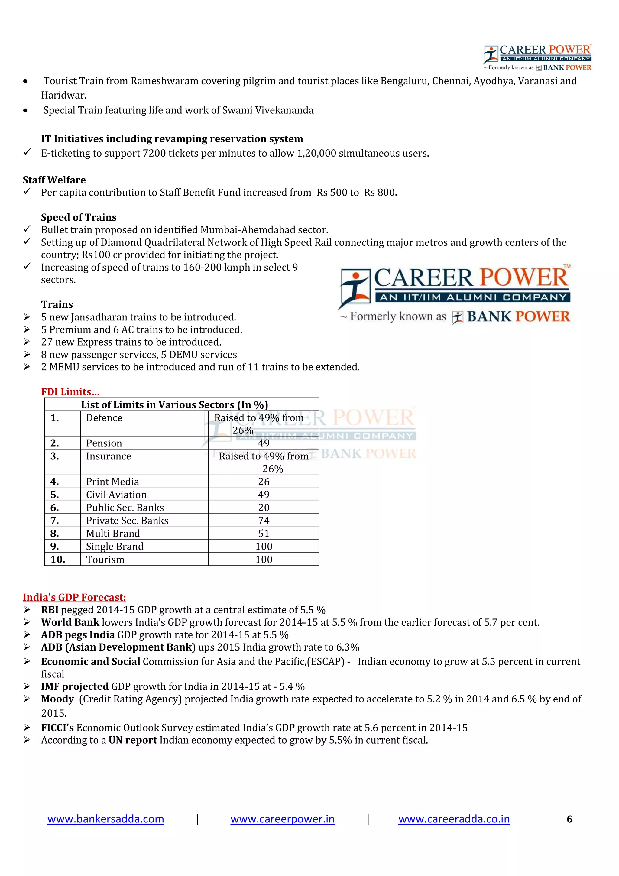 www.bankersadda.com | www.careerpower.in | www.careeradda.co.in 6
• Tourist Train from Rameshwaram covering pilgrim and tourist places like Bengaluru, Chennai, Ayodhya, Varanasi and
Haridwar.
• Special Train featuring life and work of Swami Vivekananda
IT Initiatives including revamping reservation system
E-ticketing to support 7200 tickets per minutes to allow 1,20,000 simultaneous users.
Staff Welfare
Per capita contribution to Staff Benefit Fund increased from Rs 500 to Rs 800.
Speed of Trains
Bullet train proposed on identified Mumbai-Ahemdabad sector.
Setting up of Diamond Quadrilateral Network of High Speed Rail connecting major metros and growth centers of the
country; Rs100 cr provided for initiating the project.
Increasing of speed of trains to 160-200 kmph in select 9
sectors.
Trains
5 new Jansadharan trains to be introduced.
5 Premium and 6 AC trains to be introduced.
27 new Express trains to be introduced.
8 new passenger services, 5 DEMU services
2 MEMU services to be introduced and run of 11 trains to be extended.
FDI Limits…
List of Limits in Various Sectors (In %)
1. Defence Raised to 49% from
26%
2. Pension 49
3. Insurance Raised to 49% from
26%
4. Print Media 26
5. Civil Aviation 49
6. Public Sec. Banks 20
7. Private Sec. Banks 74
8. Multi Brand 51
9. Single Brand 100
10. Tourism 100
India’s GDP Forecast:
RBI pegged 2014-15 GDP growth at a central estimate of 5.5 %
World Bank lowers India’s GDP growth forecast for 2014-15 at 5.5 % from the earlier forecast of 5.7 per cent.
ADB pegs India GDP growth rate for 2014-15 at 5.5 %
ADB (Asian Development Bank) ups 2015 India growth rate to 6.3%
Economic and Social Commission for Asia and the Pacific,(ESCAP) - Indian economy to grow at 5.5 percent in current
fiscal
IMF projected GDP growth for India in 2014-15 at - 5.4 %
Moody (Credit Rating Agency) projected India growth rate expected to accelerate to 5.2 % in 2014 and 6.5 % by end of
2015.
FICCI’s Economic Outlook Survey estimated India’s GDP growth rate at 5.6 percent in 2014-15
According to a UN report Indian economy expected to grow by 5.5% in current fiscal.
 