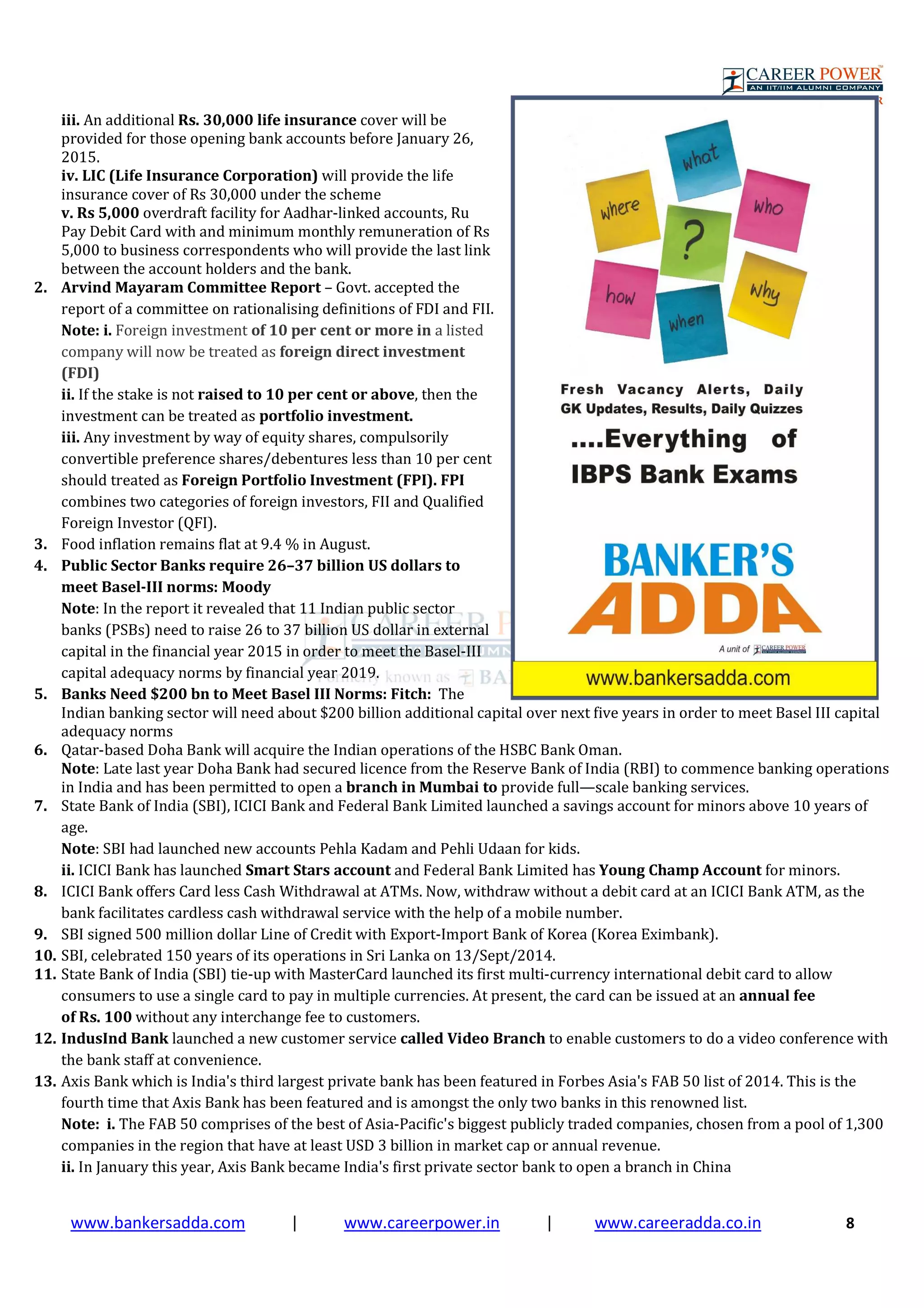 www.bankersadda.com | www.careerpower.in | www.careeradda.co.in 8
iii. An additional Rs. 30,000 life insurance cover will be
provided for those opening bank accounts before January 26,
2015.
iv. LIC (Life Insurance Corporation) will provide the life
insurance cover of Rs 30,000 under the scheme
v. Rs 5,000 overdraft facility for Aadhar-linked accounts, Ru
Pay Debit Card with and minimum monthly remuneration of Rs
5,000 to business correspondents who will provide the last link
between the account holders and the bank.
2. Arvind Mayaram Committee Report – Govt. accepted the
report of a committee on rationalising definitions of FDI and FII.
Note: i. Foreign investment of 10 per cent or more in a listed
company will now be treated as foreign direct investment
(FDI)
ii. If the stake is not raised to 10 per cent or above, then the
investment can be treated as portfolio investment.
iii. Any investment by way of equity shares, compulsorily
convertible preference shares/debentures less than 10 per cent
should treated as Foreign Portfolio Investment (FPI). FPI
combines two categories of foreign investors, FII and Qualified
Foreign Investor (QFI).
3. Food inflation remains flat at 9.4 % in August.
4. Public Sector Banks require 26–37 billion US dollars to
meet Basel-III norms: Moody
Note: In the report it revealed that 11 Indian public sector
banks (PSBs) need to raise 26 to 37 billion US dollar in external
capital in the financial year 2015 in order to meet the Basel-III
capital adequacy norms by financial year 2019.
5. Banks Need $200 bn to Meet Basel III Norms: Fitch: The
Indian banking sector will need about $200 billion additional capital over next five years in order to meet Basel III capital
adequacy norms
6. Qatar-based Doha Bank will acquire the Indian operations of the HSBC Bank Oman.
Note: Late last year Doha Bank had secured licence from the Reserve Bank of India (RBI) to commence banking operations
in India and has been permitted to open a branch in Mumbai to provide full—scale banking services.
7. State Bank of India (SBI), ICICI Bank and Federal Bank Limited launched a savings account for minors above 10 years of
age.
Note: SBI had launched new accounts Pehla Kadam and Pehli Udaan for kids.
ii. ICICI Bank has launched Smart Stars account and Federal Bank Limited has Young Champ Account for minors.
8. ICICI Bank offers Card less Cash Withdrawal at ATMs. Now, withdraw without a debit card at an ICICI Bank ATM, as the
bank facilitates cardless cash withdrawal service with the help of a mobile number.
9. SBI signed 500 million dollar Line of Credit with Export-Import Bank of Korea (Korea Eximbank).
10. SBI, celebrated 150 years of its operations in Sri Lanka on 13/Sept/2014.
11. State Bank of India (SBI) tie-up with MasterCard launched its first multi-currency international debit card to allow
consumers to use a single card to pay in multiple currencies. At present, the card can be issued at an annual fee
of Rs. 100 without any interchange fee to customers.
12. IndusInd Bank launched a new customer service called Video Branch to enable customers to do a video conference with
the bank staff at convenience.
13. Axis Bank which is India's third largest private bank has been featured in Forbes Asia's FAB 50 list of 2014. This is the
fourth time that Axis Bank has been featured and is amongst the only two banks in this renowned list.
Note: i. The FAB 50 comprises of the best of Asia-Pacific's biggest publicly traded companies, chosen from a pool of 1,300
companies in the region that have at least USD 3 billion in market cap or annual revenue.
ii. In January this year, Axis Bank became India's first private sector bank to open a branch in China
 